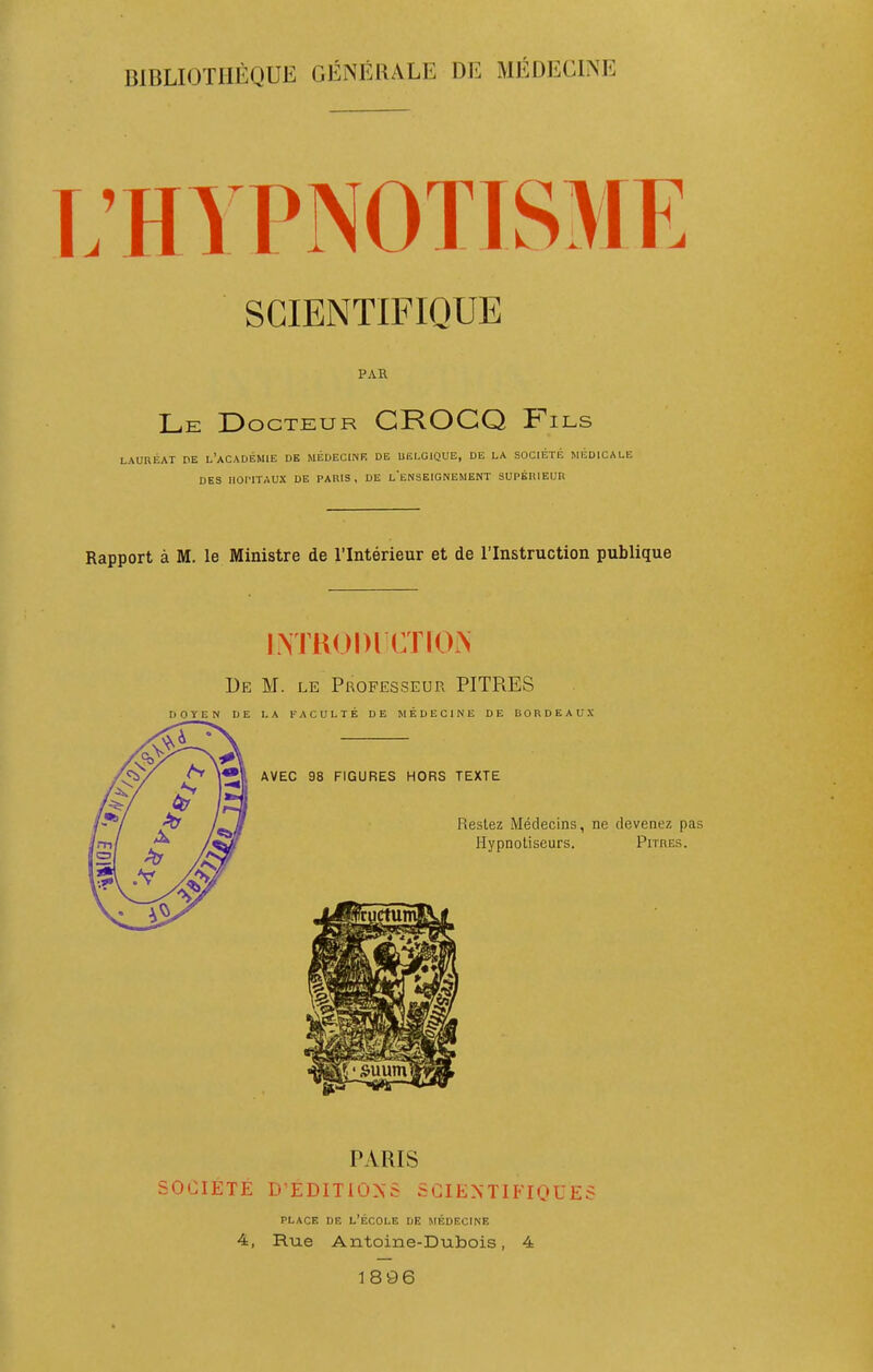 BIBLIOTHÈQUE GÉNÉRALE DE MÉDECINE .'HYPNOTISME SCIENTIFIQUE PAR Le Docteur CROCQ Fils LAURÉAT DE l'aCADÉMIE DE MÉDECINK DE UËLGIQUE, DE LA SOCIÉTÉ MÉDICALE DES HOPITAUX DE PARIS, DE leNSEIGNEMENT SUPÉRIEUR Rapport à M. le Ministre de l'Intérieur et de l'Instruction publique LM KODl CTIO.N De m. le Professeur PITRES DOYEN DE LA FACULTÉ DE MÉDECINE DE DORDEAUX PARIS SOCIETE D'EDITiÛ>-6 SCIENTIFIQUES PLACE DE L'ÉCOLE DE MÉDECINE 4, Rue Antoine-Dubois, 4 1896