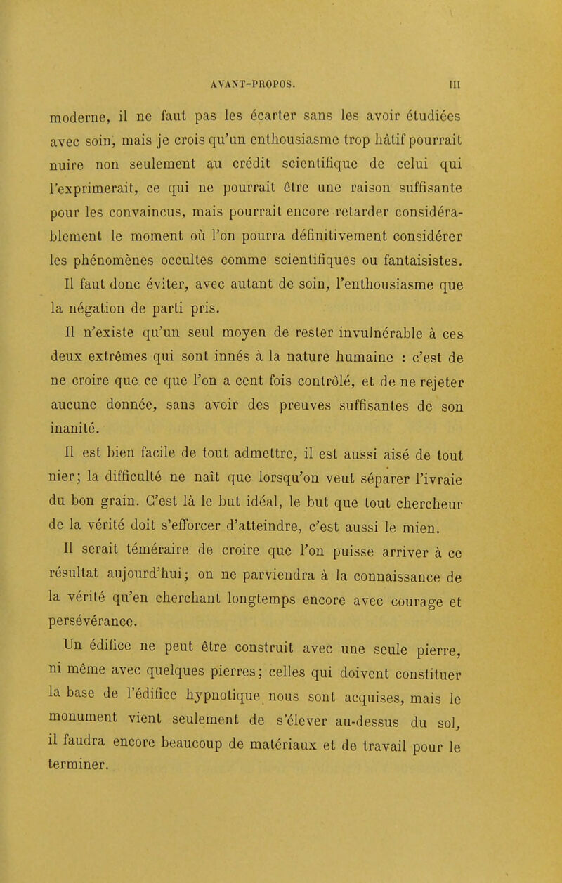 moderne, il ne faut pas les écarter sans les avoir étudiées avec soin, mais je crois qu'un enthousiasme trop liâtif pourrait nuire non seulement au crédit scientifique de celui qui l'exprimerait, ce qui ne pourrait être une raison suffisante pour les convaincus, mais pourrait encore retarder considéra- blement le moment où l'on pourra définitivement considérer les phénomènes occultes comme scientifiques ou fantaisistes. Il faut donc éviter, avec autant de soin, l'enthousiasme que la négation de parti pris. Il n'existe qu'un seul moyen de rester invulnérable à ces deux extrêmes qui sont innés à la nature humaine : c'est de ne croire que ce que l'on a cent fois contrôlé, et de ne rejeter aucune donnée, sans avoir des preuves suffisantes de son inanité. Il est bien facile de tout admettre, il est aussi aisé de tout nier; la difficulté ne naît que lorsqu'on veut séparer l'ivraie du bon grain. C'est là le but idéal, le but que tout chercheur de la vérité doit s'efforcer d'atteindre, c'est aussi le mien. 11 serait téméraire de croire que l'on puisse arriver à ce résultat aujourd'hui ; on ne parviendra à la connaissance de la vérité qu'en cherchant longtemps encore avec courage et persévérance. Un édifice ne peut être construit avec une seule pierre, ni même avec quelques pierres; celles qui doivent constituer la base de l'édifice hypnotique nous sont acquises, mais le monument vient seulement de s'élever au-dessus du sol, il faudra encore beaucoup de matériaux et de travail pour le terminer.