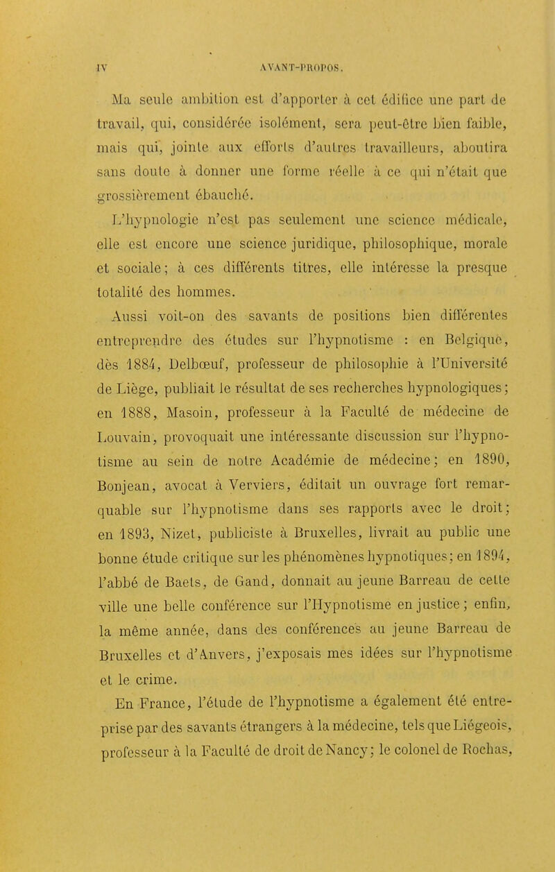 Ma seule ambition est d'apporter à cet édifice une part de travail, qui, considérée isolément, sera peut-être bien faible, mais qui, jointe aux efforts d'autres travailleurs, aboutira sans doute à donner une forme réelle à ce qui n'était que grossièrement ébauché. I/liypnologie n'est pas seulement une science médicale, elle est encore une science juridique, philosophique, morale et sociale ; à ces différents titres, elle intéresse la presque totalité des hommes. Aussi voit-on des savants de positions bien différentes entTeprcndre des études sur l'hypnotisme : en Belgique, dès 1884, Delbœuf, professeur de philosophie à l'Université de Liège, publiait le résultat de ses recherches hypnologiques ; en 1888, Masoin, professeur à la Faculté de médecine àe Louvain, provoquait une intéressante discussion sur l'hypno- tisme au sein de notre Académie de médecine; en 1890, Bonjean, avocat à Verviers, éditait un ouvrage fort remar- quable sur l'hypnotisme dans ses rapports avec le droit; en 1893, Nizet, publiciste à Bruxelles, livrait au public une bonne étude critique sur les phénomènes hypnotiques; en 1894, l'abbé de Baets, de Gand, donnait au jeune Barreau de cette ville une belle conférence sur l'Hypnotisme en justice ; enfin, la même année, dans des conférences au jeune Barreau de Bruxelles et d'A.nvers, j'exposais mes idées sur l'hypnotisme et le c-rime. En France, l'étude de l'hypnotisme a également été entre- prise par des savants étrangers à la médecine, tels que Liégeois, professeur à la Faculté de droit de Nancy; le colonel de Rochas,