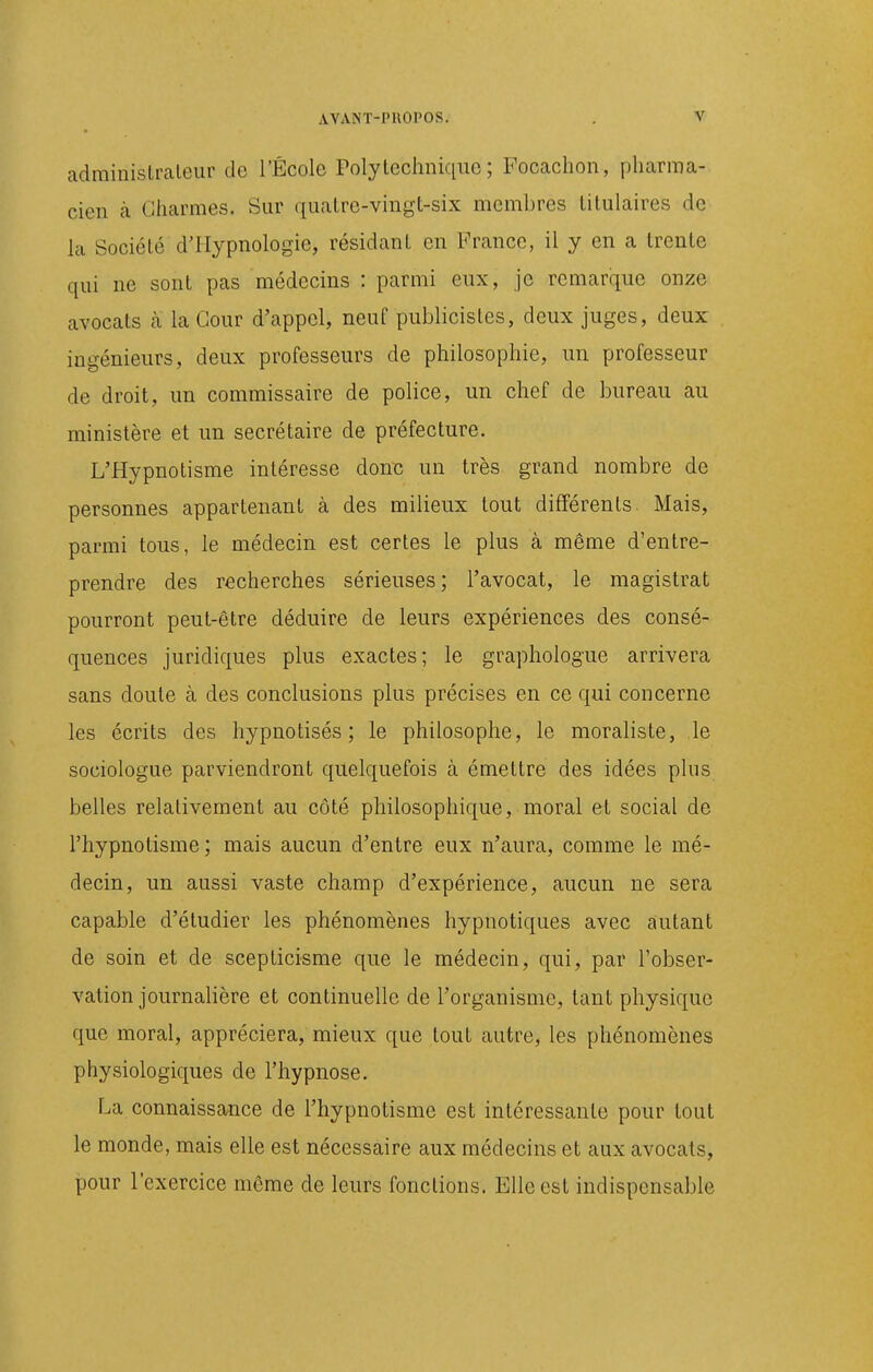 adminislraleur de l'École Polytechnique; Focachon, pharma- cien à Charmes. Sur quatre-vingt-six membres titulaires de la Société d'IIypnologie, résidant en France, il y en a trente qui ne sont pas médecins : parmi eux, je remarque onze avocats cà la Cour d'appel, neuf publicistes, deux juges, deux ingénieurs, deux professeurs de philosophie, un professeur de droit, un commissaire de police, un chef de bureau au ministère et un secrétaire de préfecture. L'Hypnotisme intéresse donx; un très grand nombre de personnes appartenant à des milieux tout différents. Mais, parmi tous, le médecin est certes le plus à même d'entre- prendre des recherches sérieuses; l'avocat, le magistrat pourront peut-être déduire de leurs expériences des consé- quences juridiques plus exactes; le graphologue arrivera sans doute à des conclusions plus précises en ce qui concerne les écrits des hypnotisés; le philosophe, le moraliste, le sociologue parviendront quelquefois à émettre des idées plus belles relativement au côté philosophique, moral et social de l'hypnotisme ; mais aucun d'entre eux n'aura, comme le mé- decin, un aussi vaste champ d'expérience, aucun ne sera capable d'étudier les phénomènes hypnotiques avec autant de soin et de scepticisme que le médecin, qui, par l'obser- vation journahère et continuelle de l'organisme, tant physique que moral, appréciera, mieux que tout autre, les phénomènes physiologiques de l'hypnose. f^a connaissance de l'hypnotisme est intéressante pour tout le monde, mais elle est nécessaire aux médecins et aux avocats, pour l'exercice même de leurs fonctions. Elle est indispensable