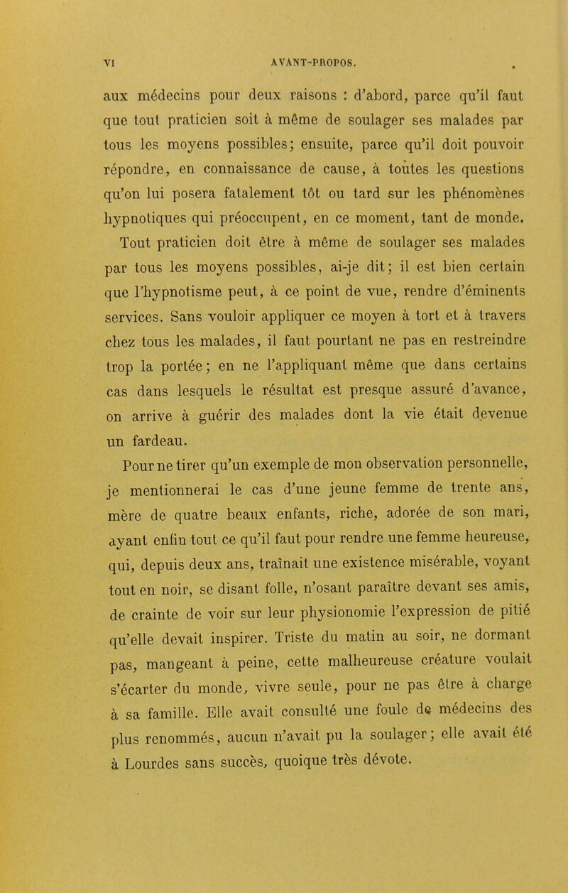 aux médecins pour deux raisons : d'abord, parce qu'il faut que tout praticien soit à même de soulager ses malades par tous les moyens possibles; ensuite, parce qu'il doit pouvoir répondre, en connaissance de cause, à toutes les questions qu'on lui posera fatalement tôt ou tard sur les phénomènes hypnotiques qui préoccupent, en ce moment, tant de monde. Tout praticien doit être à même de soulager ses malades par tous les moyens possibles, ai-je dit; il est bien certain que l'hypnotisme peut, à ce point de vue, rendre d'éminents services. Sans vouloir appHquer ce moyen à tort et à travers chez tous les malades, il faut pourtant ne pas en restreindre trop la portée ; en ne l'appliquant même que dans certains cas dans lesquels le résultat est presque assuré d'avance, on arrive à guérir des malades dont la vie était devenue un fardeau. Pour ne tirer qu'un exemple de mon observation personnelle, je mentionnerai le cas d'une jeune femme de trente ans, mère de quatre beaux enfants, riche, adorée de son mari, ayant enfin tout ce qu'il faut pour rendre une femme heureuse, qui, depuis deux ans, tramait une existence misérable, voyant tout en noir, se disant folle, n'osant paraître devant ses amis, de crainte de voir sur leur physionomie l'expression de pitié qu'elle devait inspirer. Triste du matin au soir, ne dormant pas, mangeant à peine, cette malheureuse créature voulait s'écarter du monde, vivre seule, pour ne pas êlre à charge à sa famille. Elle avait consulté une foule de médecins des plus renommés, aucun n'avait pu la soulager; elle avait été à Lourdes sans succès, quoique très dévote.
