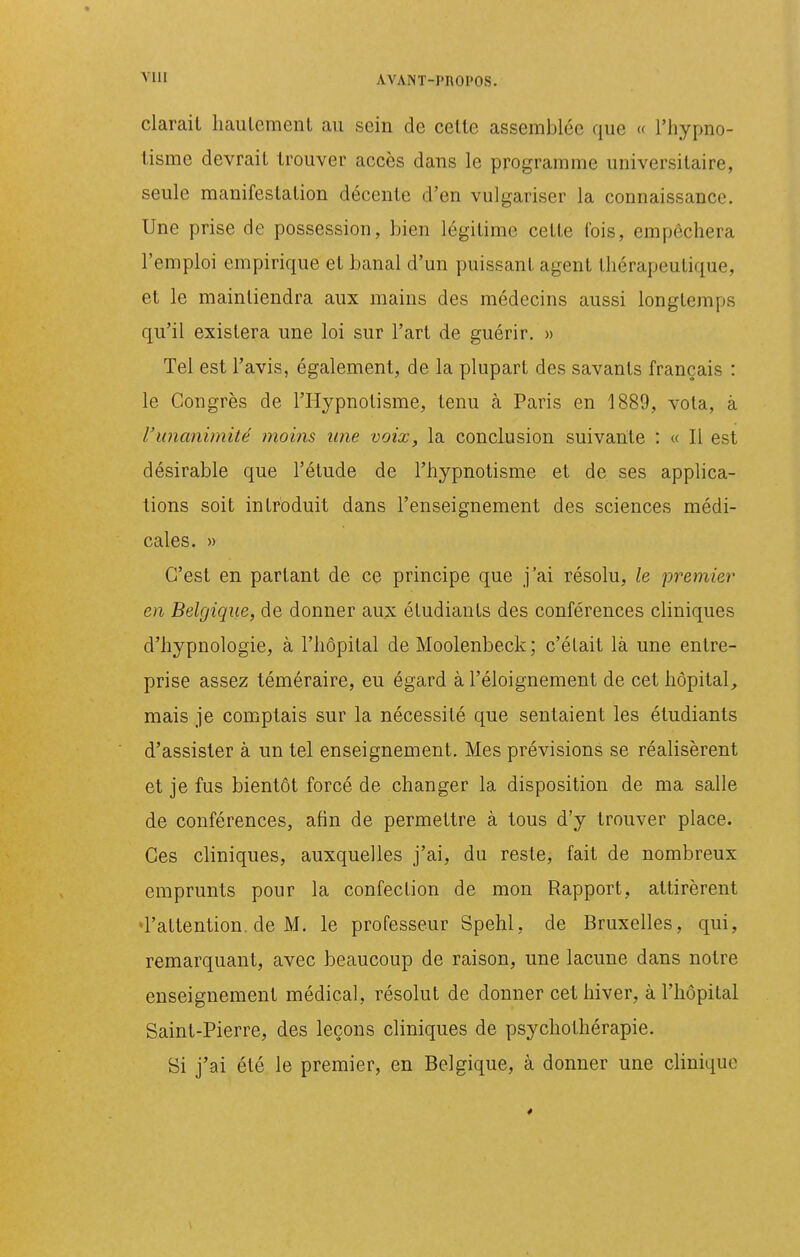 ^'Ill AVANT-PnOPOS. clarail licaulement au sein de celle assemblée que « l'hypno- lisme devrait trouver accès dans le programme universitaire, seule manifestation décente d'en vulgariser la connaissance. Une prise de possession, bien légitime cette fois, empêchera l'emploi empirique et banal d'un puissant agent thérapeutique, et le maintiendra aux mains des médecins aussi longtemps qu'il existera une loi sur l'art de guérir. » Tel est l'avis, également, de la plupart des savants français : le Congrès de l'Hypnotisme, tenu à Paris en 1889, vola, à l'imcmitnité moins une voix, la conclusion suivante : « Il est désirable que l'étude de l'hypnotisme et de ses applica- tions soit introduit dans l'enseignement des sciences médi- cales. » C'est en parlant de ce principe que j'ai résolu, le premier en Belgique, de donner aux étudiants des conférences cliniques d'hypnologie, à l'hôpital de Moolenbeck; c'était là une entre- prise assez téméraire, eu égard à l'éloignement de cet hôpital, mais je comptais sur la nécessité que sentaient les étudiants d'assister à un tel enseignement. Mes prévisions se réalisèrent et je fus bientôt forcé de changer la disposition de ma salle de conférences, afin de permettre à tous d'y trouver place. Ces cliniques, auxquelles j'ai, du reste, fait de nombreux emprunts pour la confection de mon Rapport, attirèrent 'l'attention, de M. le professeur Spehl, de Bruxelles, qui, remarquant, avec beaucoup de raison, une lacune dans notre enseignement médical, résolut de donner cet hiver, à l'hôpital Saint-Pierre, des leçons cliniques de psychothérapie. Si j'ai été le premier, en Belgique, à donner une clinique