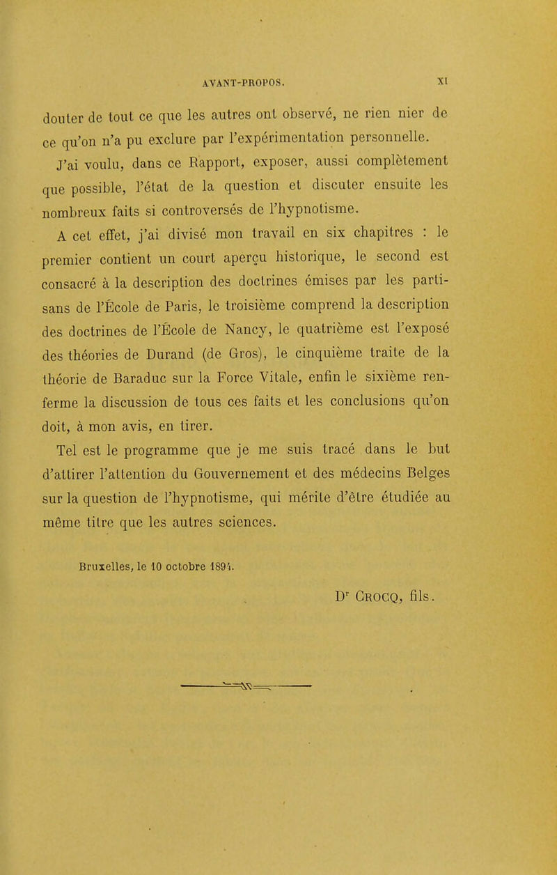 douter de tout ce que les autres ont observé, ne rien nier de ce qu'on n'a pu exclure par l'expérimentation personnelle. J'ai voulu, dans ce Rapport, exposer, aussi complètement que possible, l'état de la question et discuter ensuite les nombreux faits si controversés de l'hypnotisme. A cet effet, j'ai divisé mon travail en six chapitres : le premier contient un court aperçu historique, le second est consacré à la description des doctrines émises par les parti- sans de l'École de Paris, le troisième comprend la description des doctrines de l'École de Nancy, le quatrième est l'exposé des théories de Durand (de Gros), le cinquième traite de la théorie de Baraduc sur la Force Vitale, enfin le sixième ren- ferme la discussion de tous ces faits et les conclusions qu'on doit, à mon avis, en tirer. Tel est le programme que je me suis tracé dans le but d'attirer l'attention du Gouvernement et des médecins Belges sur la question de l'hypnotisme, qui mérite d'être étudiée au même titre que les autres sciences. Bruxelles, le 10 octobre 1894. Crocq, fils.