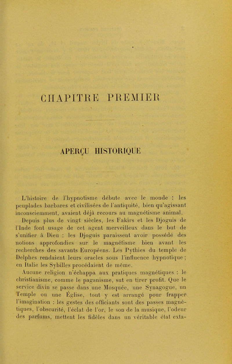 CHAPITRE PREMIER APERÇU HISTORIQUE L'histoire de l'hypnotisme débute avec le monde : les peuplades barbares et civilisées de l'antiquité, bien qu'agissant inconsciemment, avaient déjà recours au magnétisme animal. Depuis plus de vingt siècles, les Fakirs et les Djoguis de rinde font usage de cet agent merveilleux dans le but de s'unifier à Dieu : les Djoguis paraissent avoir possédé des notions approfondies sur le magnétisme bien avant les recherches des savants Européens. Les Pythies du temple de Delphes rendaient leurs oracles sous l'influence hypnotique ; en Italie les Sybilles procédaient de même. Aucune religion n'échappa aux pratiques magnétiques : le christianisme, comme le paganisme, sut en tirer profit. Que le service divin se passe dans une Mosquée, une Synagogue, un Temple ou une Église, tout y est arrangé pour frappeiv l'imagination : lés gestes des officiants sont des passes magné- tiques, l'obscurité, l'éclat de l'or, le sou de la musique, l'odeur des parfums, mettent les fidèles dans un véritable état exta-