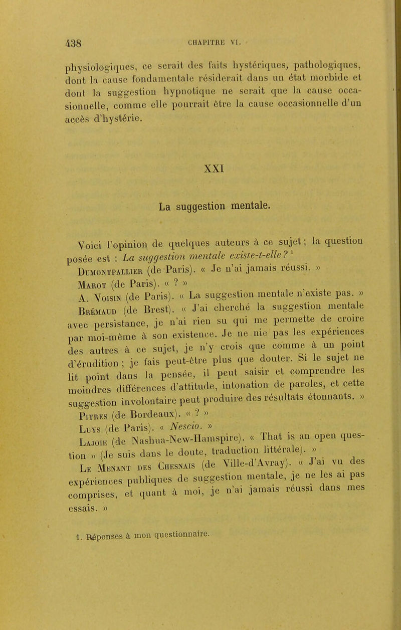 physiologiques, ce serait des faits hystériques, pathologiques, dont la cause fondamentale résiderait dans un état morbide et dont la suggestion hypnotique ne serait que la cause occa- sionnelle, comme elle pourrait être la cause occasionnelle d'un accès d'hystérie. XXI La suggestion mentale. Voici l'opinion de quelques auteurs à ce sujet ; la question posée est : La suggestion mentale existe-t-elle ? ' Dumontpallier (de Paris). « Je n'ai jamais réussi. » Marot (de Paris). « ? » A Yoism (de Paris). « La suggestion mentale n'existe pas. » Brémaud (de Brest). « J'ai cherché la suggestion mentale avec persistance, je n'ai rien su qui me permette de croire par moi-même à son existence. Je ne nie pas les expériences des autres à ce sujet, je n'y crois que comme à un point d'érudition ; je fais peut-être plus que douter. Si le sujet ne lit point dans la pensée, il peut saisir et comprendre les moindres différences d'attitude, intonation de paroles, et cette suggestion involontaire peut produire des résultats étonnants. » Pitres (de Bordeaux). « ? » LuYS (de Paris). « Nescio. » Lajoie (de Nashua-New-IIamspire). « That is an open ques- tion » (Je suis dans le doute, traduction littérale). » Le Menant des Chesnais (de Yille-d'Avray). « J ai vu des expériences publiques de suggestion mentale, je ne les ai pas comprises, et quant à moi, je n'ai jamais réussi dans mes essais. »