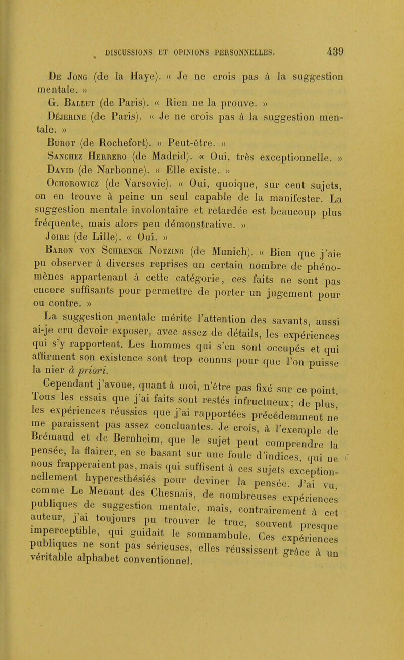 De Jong (de la Haye). « Je ne crois pas à Ja suggestion mentale. » G. Ballet (de Paris). « Rien ne la prouve. » Déjerine (de Paris). « Je ne crois pas à la suggestion men- tale. » BuROT (de Rochefort). u Peut-être. » Sanchez Herrero (de Madrid). « Oui, très exceptionnelle. » David (de Narbonne). « Elle existe. » OcHOROWicz (de Varsovie). « Oui, quoique, sur cent sujets, on en trouve à peine un seul capable de la manifester. La suggestion mentale involontaire et retardée est beaucoup plus fréquente, mais alors peu démonstrative. » JoiRE (de Lille). « Oui. » Baron von Schrenck Notzing (de Munich). « Bien que j'aie pu observer à diverses reprises un certain nombre de phéno- mènes appartenant à cette catégorie, ces faits ne sont pas encore suffisants pour permettre de porter un jugement pour ou contre. » La suggestion mentale mérite l'attention des savants, aussi ai-je cru devoir exposer, avec assez de détails, les expériences qui s'y rapportent. Les hommes qui s'en sont occupés et qui affirment son existence sont trop connus pour que l'on puisse la nier à 'priori. Cependant j'avoue, quant à moi, n'être pas fixé sur ce point Tous les essais que j'ai faits sont restés infructueux- de plus les expériences réussies que j'ai rapportées précédemment né me paraissent pas assez concluantes. Je crois, à l'exemple de Brémaud et de Bernheim, que le sujet peut comprendre la pensée, la flairer, en se basant sur une foule d'indices qui ne ' nous frapperaient pas, mais qui suffisent à ces sujets exception- nellement hyperesthésiés pour deviner la pensée. J'ai vu comme Le Menant des Chesnais, de nombreuses expérience^ publiques de suggestion mentale, mais, contrairement à cet auteur, j ai toujours pu trouver le truc, souvent presque imperceptible, qui guidait le somnambule. Ces expérience! pubhques ne sont pas sérieuses, elles réussissent grle à un véritable alphabet conventionnel.