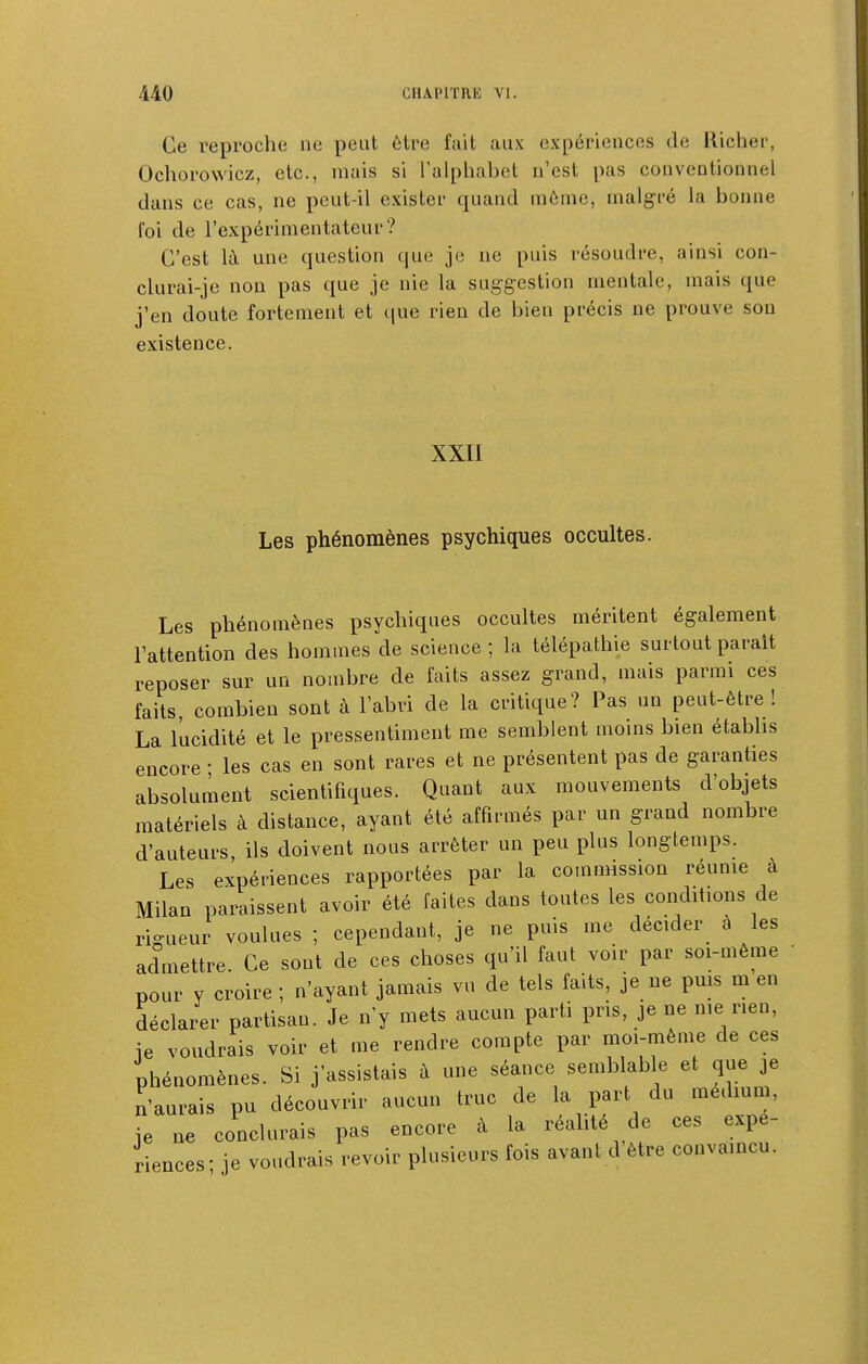Ce reproche ne peut être fait aux expériences de Richer, Ochorowicz, etc., mais si l'alphabet n'est pas conventionnel dans ce cas, ne peut-il exister quand môme, malgré la bonne foi de l'expérimentateur? C'est là une question que je ne puis résoudre, ainsi con- clurai-jc non pas que je nie la suggestion mentale, mais que j'en doute fortement et que rien de bien précis ne prouve son existence. XXII Les phénomènes psychiques occultes. Les phénomènes psychiques occultes méritent également l'attention des hommes de science ; la télépathie surtout parait reposer sur un nombre de faits assez grand, mais parmi ces faits, combien sont à l'abri de la critique? Pas un peut-être! La lucidité et le pressentiment me semblent moins bien étabhs encore • les cas en sont rares et ne présentent pas de garanties absolument scientifiques. Quant aux mouvements d'objets matériels à distance, ayant été affirmés par un grand nombre d'auteurs, ils doivent nous arrêter un peu plus longtemps. Les expériences rapportées par la commission réunie à Milan paraissent avoir été faites dans toutes les conditions de rio-ueur voulues ; cependant, je ne puis me décider à les admettre. Ce sont de ces choses qu'il faut voir par soi-même • pour y croire ; n'ayant jamais vu de tels faits, je ne pms m en déclarer partisan. Je n'y mets aucun parti pris, je ne me rien, ie voudrais voir et me rendre compte par moi-même de ces phénomènes. Si j'assistais à une séance semblable et que je n'aurais pu découvrir aucun truc de la part du medmm, je ne conclurais pas encore à la réalité de ces expé- riences' je voudrais revoir plusieurs fois avant d'être convamcu.