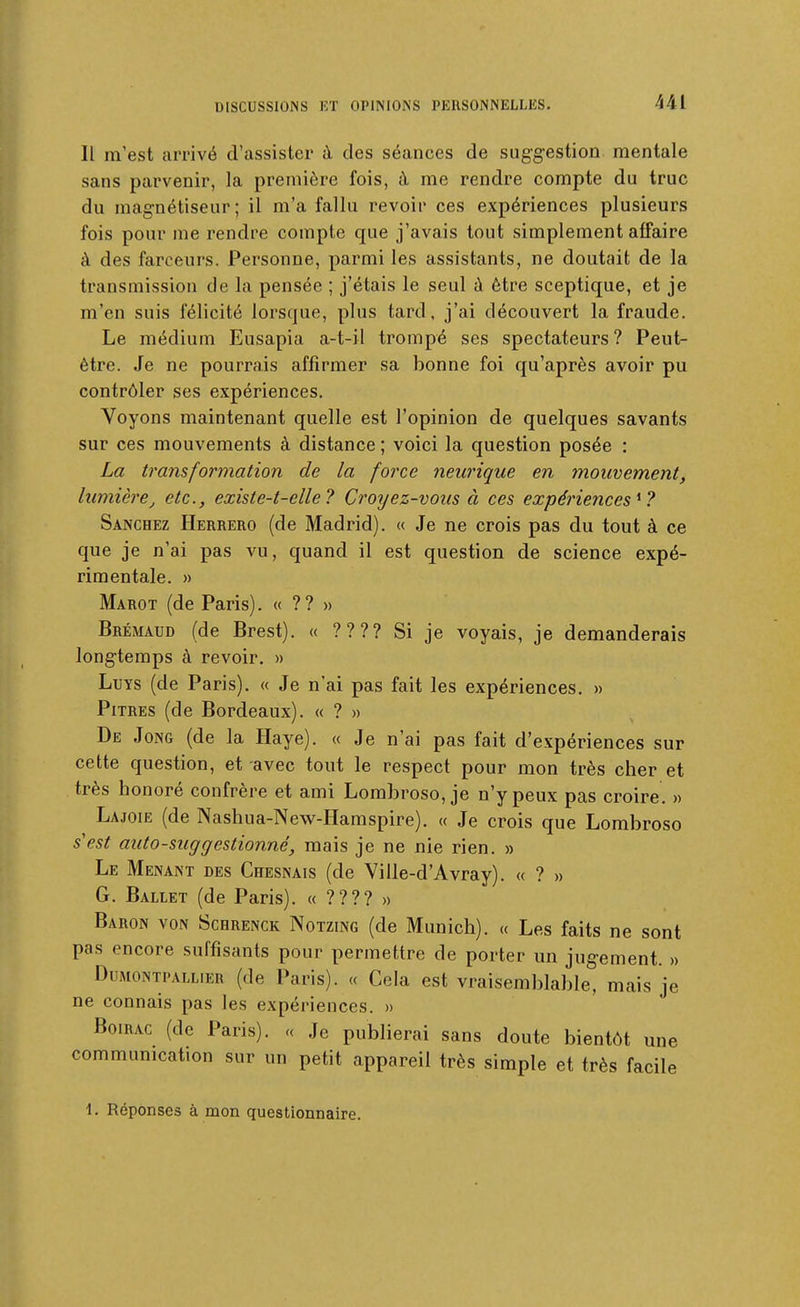 Il m'est arrivé d'assister à des séances de suggestion mentale sans parvenir, la première fois, à me rendre compte du truc du magnétiseur; il m'a fallu revoir ces expériences plusieurs fois pour me rendre compte que j'avais tout simplement affaire à des farceurs. Personne, parmi les assistants, ne doutait de la transmission de la pensée ; j'étais le seul à être sceptique, et je m'en suis félicité lorsque, plus tard, j'ai découvert la fraude. Le médium Eusapia a-t-il trompé ses spectateurs? Peut- être. Je ne pourrais affirmer sa bonne foi qu'après avoir pu contrôler ses expériences. Voyons maintenant quelle est l'opinion de quelques savants sur ces mouvements à distance ; voici la question posée : La transformation de la force neurique en mouvement, lumière j etc., existe-t-elle ? Croyez-vous à ces expériences^? Sanchez Herrero (de Madrid). « Je ne crois pas du tout à ce que je n'ai pas vu, quand il est question de science expé- rimentale. » Marot (de Paris). « ?? » Brémaud (de Brest). « ???? Si je voyais, je demanderais longtemps à revoir. » LuTS (de Paris). « Je n'ai pas fait les expériences, » Pitres (de Bordeaux). « ? » De Jong (de la Haye). « Je n'ai pas fait d'expériences sur cette question, et avec tout le respect pour mon très cher et très honoré confrère et ami Lombroso, je n'y peux pas croire, » Lajoie (de Nashua-New-Hamspire). « Je crois que Lombroso s'est auto-suggestionné, mais je ne nie rien. » Le Menant des Chesnais (de Ville-d'Avray). « ? » G. Ballet (de Paris). «????» Baron von Schrenck Notzing (de Munich). « Les faits ne sont pas encore suffisants pour permettre de porter un jugement. » DuMONTPALLiER (de Paris). « Cela est vraisemblable, mais je ne connais pas les expériences. » Boirac (de Paris). « Je publierai sans doute bientôt une communication sur un petit appareil très simple et très facile