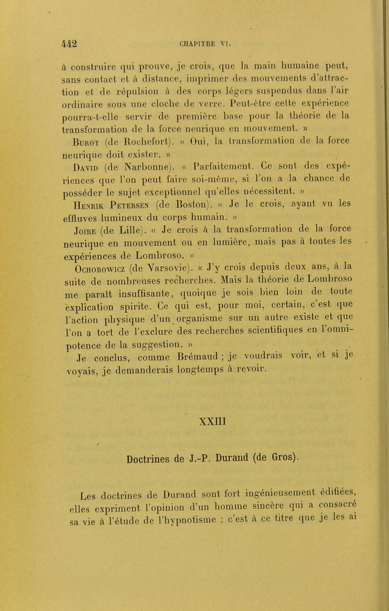 à construire qui prouve, je crois, que la main humaine peut, sans contact et à distance, imprimer des mouvements d'attrac- tion et de répulsion à des corps légers suspendus dans l'air ordinaire sous une cloche de verre. Peut-être celte expérience pourra-t-elle servir de première hase pour la théorie de la transformation de la force neurique en mouvement. » BuROT (de Rochefort). « Oui, la transformation de la force neurique doit exister. » DAvm (de Narhonne). « Parfaitement. Ce sont des expé- riences que Ton peut faire soi-même, si l'on a la chance de posséder le sujet exceptionnel qu'elles nécessitent. » Henrik Petersen (de Boston). « Je le crois, ayant vu les effluves lumineux du corps humain. » Joire (de Lille). « Je crois à la transformation de la force neurique en mouvement ou en lumière, mais pas à toutes les expériences de Lombroso, » OcHOROWicz (de Varsovie). « J'y crois depuis deux ans, à la suite de nombreuses recherches. Mais la théorie de Lombroso me paraît insuffisante, quoique je sois bien loin de toute explication spirite. Ce qui est, pour moi, certain, c'est que l'action physique d'un organisme sur un autre existe et que l'on a tort de l'exclure des recherches scientifiques en l'omni- potence de la suggestion. » Je conclus, comme Brémaud ; je voudrais voir, et si je voyais, je demanderais longtemps à revoir. xxni Doctrines de J.-P. Durand (de Gros). Les doctrines de Durand sont fort ingénieusement édifiées, elles expriment l'opinion d'un homme sincère qui a consacré sa vie à l'étude de l'hypnotisme : c'est à ce titre que je les ai