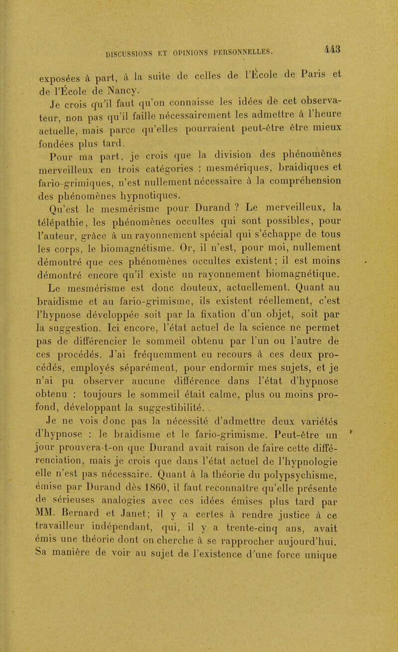143 exposées à part, à la suite de celles de l'École de Paris et de l'École de Nancy. Je crois qu'il faut qu'on connaisse les idées dè cet observa- teur, non pas qu'il faille nécessairement les admettre à l'heure actuelle, mais parce qu'elles pourraient peut-être être mieux fondées plus tard. Pour ma part, je crois que la division des phénomènes merveilleux en trois catégories : mesmériques, braidiques et fario-grimiques, n'est nullement nécessaire à la compréhension des phénomènes hypnotiques. Qu'est le mesmérisme pour Durand ? Le merveilleux, la télépathie, les phénomènes occultes qui sont possibles, pour l'auteur, grâce à un rayonnement spécial qui s'échappe de tous les corps, le biomagnétisme. Or, il n'est, pour moi, nullement démontré que ces phénomènes occultes existent ; il est moins démontré encore qu'il existe un rayonnement biomagnétique. Le mesmérisme est donc douteux, actuellement. Quant au braidisme et au fario-grimisme, ils existent réellement, c'est l'hypnose développée soit par la fixation d'un objet, soit par la suggestion. Ici encore, l'état actuel de la science ne permet pas de différencier le sommeil obtenu par l'un ou l'autre de ces procédés. .J'ai fréquemment eu recours à ces deux pro- cédés, employés séparément, pour endormir mes sujets, et je n'ai pu observer aucune différence dans l'état d'hypnose obtenu : toujours le sommeil était calme, plus ou moins pro- fond, développant la suggestibihté. Je ne vois donc pas la nécessité d'admettre deux variétés d'hypnose : le braidisme et le fario-grimisme. Peut-être un * jour prouvera-t-on que Durand avait raison de faire cette diffé- renciation, mais je crois que dans l'état actuel de l'hypnologie elle n'est pas nécessaire. Quant à la théorie du polypsychisme, émise par Durand dès 1860, il faut reconnaître qu'elle présente de sérieuses analogies avec ces idées émises plus tard par MM. Bernard et Janet; il y a certes à rendre justice à ce travailleur indépendant, qui, il y a trente-cinq ans, avait émis une théorie dont on cherche à se rapprocher aujourd'hui. Sa manière de voir au sujet de l'existence d'une force unique