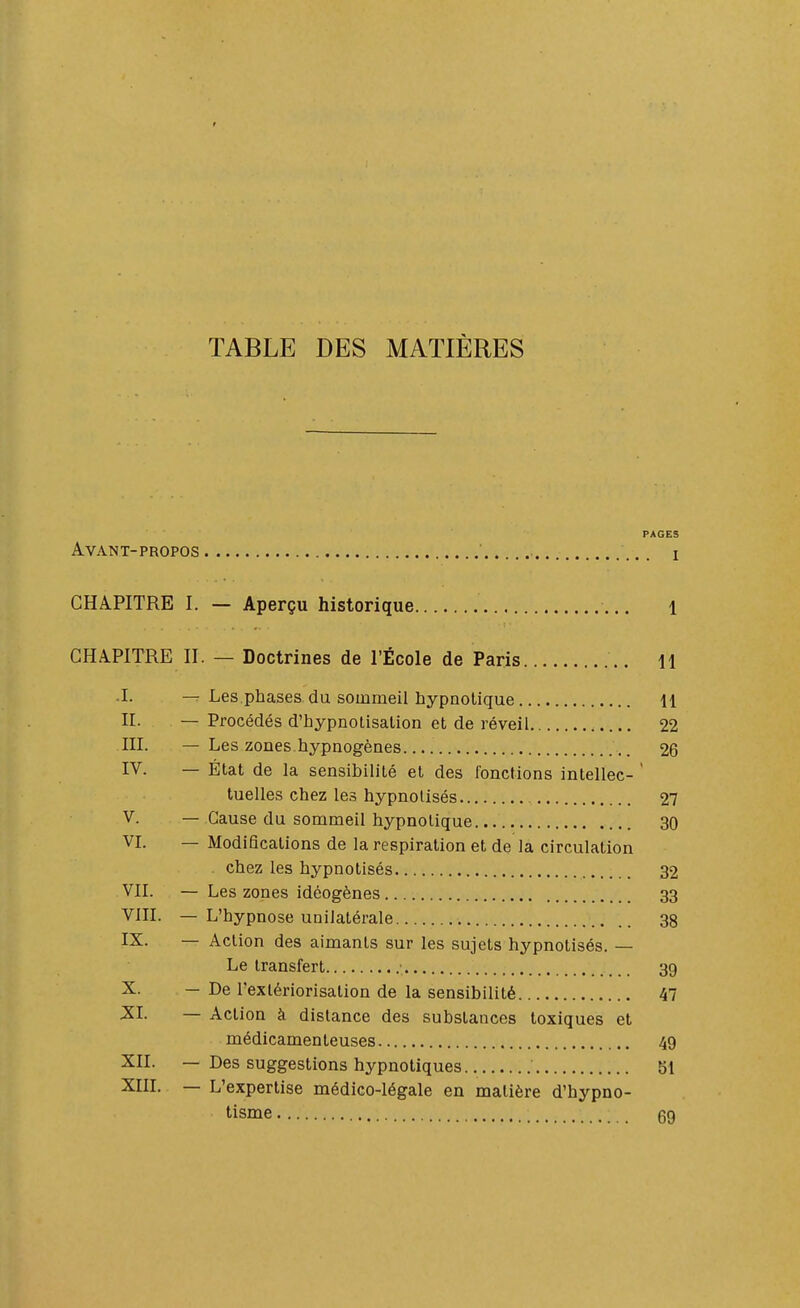 TABLE DES MATIÈRES PAGES Avant-propos ' i CHAPITRE I. — Aperçu historique l CHAPITRE H. — Doctrines de l'École de Paris H .1. Les phases du sommeil hypnotique U II. — Procédés d'hypnolisalion et de réveil 22 III. — Les zones hypnogènes 26 IV. — État de la sensibilité et des l'onctions intellec- ' tuelles chez les hypnotisés 27 V. — Cause du sommeil hypnotique 30 VI. — Modifications de la respiration et de la circulation chez les hypnotisés 32 Vn. — Les zones idéogènes 33 Vin. — L'hypnose unilatérale 38 IX- — Action des aimants sur les sujets hypnotisés. — Le transfert 39 X. — De l'extériorisation de la sensibilité 47 XI. — Action à distance des substances toxiques et médicamenteuses 49 XII. — Des suggestions hypnotiques bl XIIL — L'expertise médico-légale en matière d'hypno- tisme 69