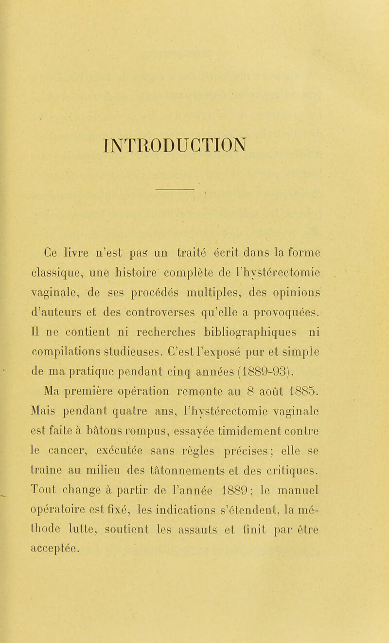 INTRODUCTION Ce livre n'est pas un traité écrit dans la forme classique, une histoire complète de Fliystérectomie vaginale, de ses procédés multiples, des opinions d'auteurs et des controverses qu'elle a provoquées. Il ne contient ni recherches bibliographiques ni compilations studieuses. C'est l'exposé pur et simple de ma pratique pendant cinq années (1889-93). Ma première opération remonte au 8 août 1885. Mais pendant quatre ans, l'hystérectomie vaginale est faite à bâtons rompus, essayée timidement contre le cancer, exécutée sans règles précises ; elle se traîne au milieu des tâtonnements et des critiques. Tout change à partir de l'année 1889; le manuel opératoire est fixé, les indications s'étendent, la mé- thode lutte, soutient les assauts et finit par être acceptée.