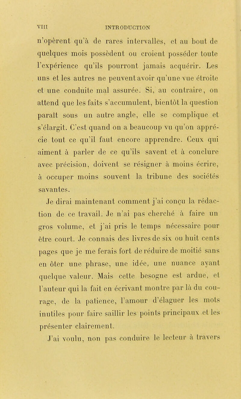 n'opèrent qu'à de rares intervalles, el au bout de quelques mois possèdent ou croient posséder toute l'expérience qu'ils pourront jamais acquérir. Les uns et les autres ne peuvent avoir qu'une vue étroite et une conduite mal assurée. Si, au contraire, on attend que les faits s'accumulent, bientôt la question paraît sous un autre angle, elle se complique et s'élargit. C'est quand on a beaucoup vu qu'on appré- cie tout ce qu'il faut encore apprendre. Ceux qui aiment à parler de ce qu'ils savent et à conclure avec précision, doivent se résigner à moins écrire, à occuper moins souvent la tribune des sociétés savantes. Je dirai maintenant comment j'ai conçu la rédac- tion de ce travail. Je n'ai pas cherché à faire un gros volume, et j'ai pris le temps nécessaire pour être court. Je connais des livres de six ou huit cents pages que je me ferais fort de réduire de moitié sans en ôter une phrase, une idée, une nuance ayant quelque valeur. Mais cette besogne est ardue, et l'auteur qui la fait en écrivant montre par là du cou- rage, de la patience, l'amour d'élaguer les mots inutiles pour faire saillir les points principaux et les présenter clairement. J'ai voulu, non pas conduire le lecteur à travers