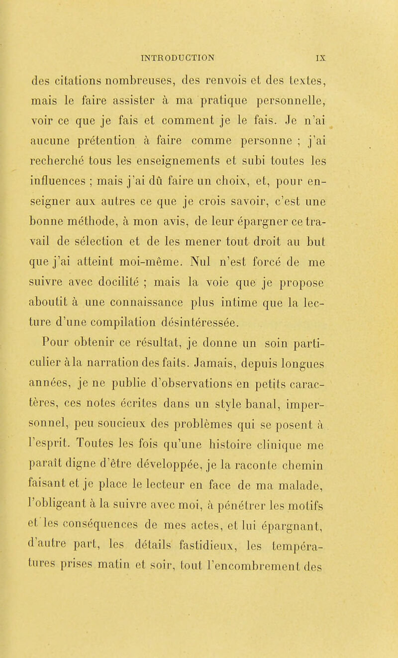 des citations nombreuses, des renvois et des textes, mais le faire assister à ma pratique personnelle, voir ce que je fais et comment je le fais. Je n'ai aucune prétention à faire comme personne ; j'ai recherché tous les enseignements et subi toutes les influences ; mais j'ai dû faire un choix, et, pour en- seigner aux autres ce que je crois savoir, c'est une bonne méthode, à mon avis, de leur épargner ce tra- vail de sélection et de les mener tout droit au but que j'ai atteint moi-même. Nul n'est forcé de me suivre avec docilité ; mais la voie que je propose aboutit à une connaissance plus intime que la lec- ture d'une compilation désintéressée. Pour obtenir ce résultat, je donne un soin parti- culier àla narration des faits. Jamais, depuis longues années, je ne publie d'observations en petits carac- tères, ces notes écrites dans un style banal, imper- sonnel, peu soucieux des problèmes qui se posent à l'esprit. Toutes les fois qu'une histoire clinique me paraît digne d'être développée, je la raconte chemin faisant et je place le lecteur en face de ma malade, l'obligeant à la suivre avec moi, à pénétrer les motifs et les conséquences de mes actes, et lui épargnant, d'autre part, les détails fastidieux, les tempéra- tures prises matin et soir, tout l'encombrement des