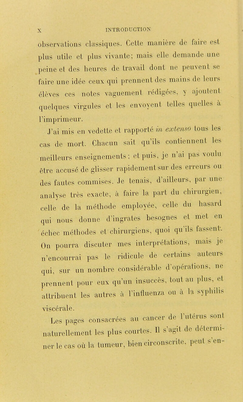 observations classiques. Cette manière de faire est plus utile et [)lus vivante; mais elle demande une peine et des heures de travail dont ne peuvent se faire une idée ceux qui prennent des mains de leurs élèves ces notes vaguement rédigées, y ajoutent quelques virgules et les envoyent telles quelles à rimprimeur. J'ai mis en vedette et rapporté in extenso tous les cas de mort. Chacun sait qu'ils contiennent les meilleurs enseignements; et puis, je n'ai pas voulu être accusé de glisser rapidement sur des erreurs ou des fautes commises. Je tenais, d'ailleurs, par une analyse très exacte, à faire la part du chirurgien, celle de la méthode employée, celle du hasard qui nous donne d'ingrates besognes et met en échec méthodes et chirurgiens, quoi qu'ils fassent. On pourra discuter mes interprétations, mais je n'encourrai pas le ridicule de certains auteurs qui, sur un nombre considérable d'opérations, ne prennent pour eux qu'un insuccès, tout au plus, et attribuent les autres à l'influenza ou à la syphilis viscérale. Les pages consacrées au cancer de l'utérus sont naturellement les plus courtes. Il s'agit de détermi- ner le cas où la tumeur, bien circonscrite, peut s'en-