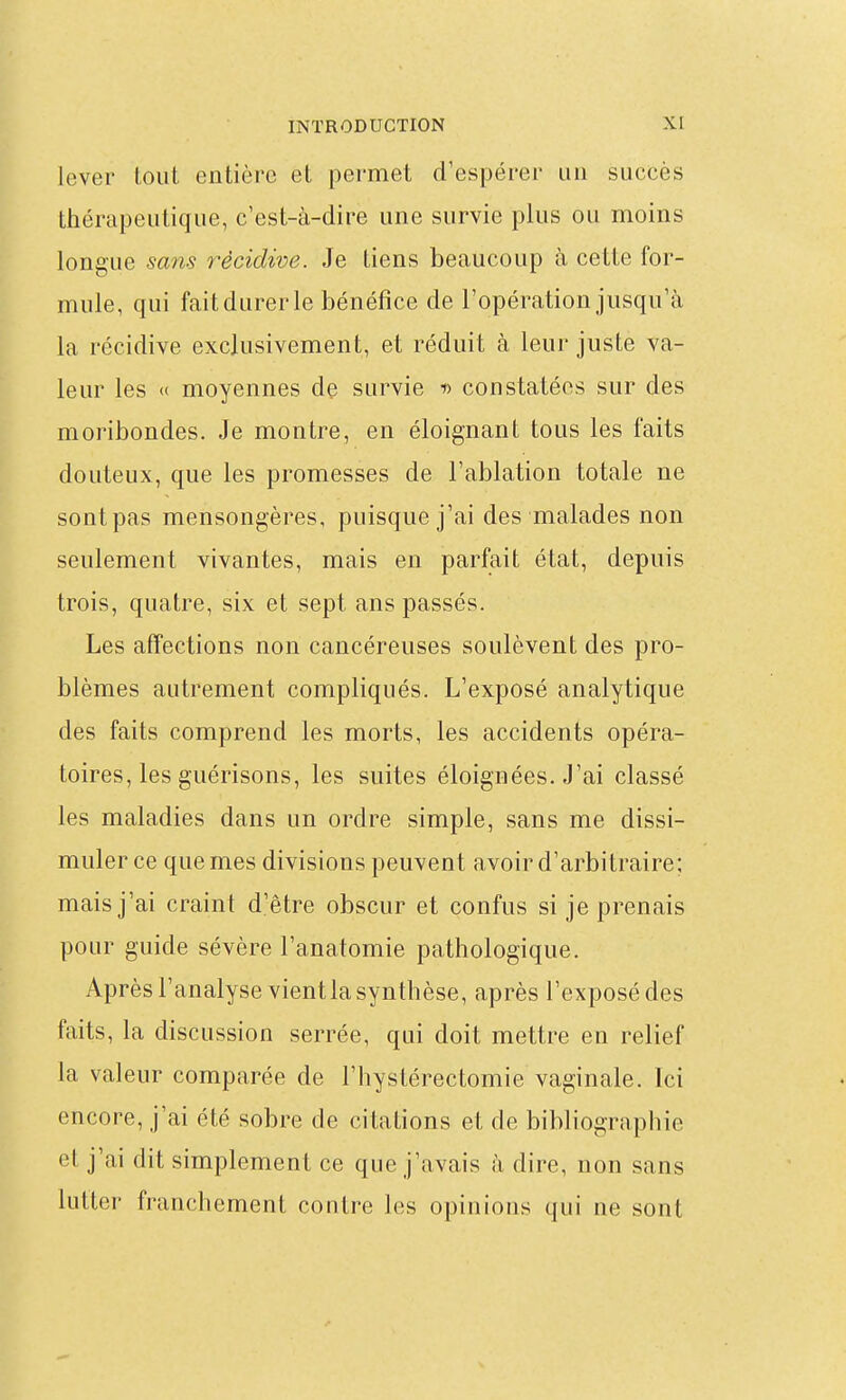 lever lout entière et permet d'espérer un succès thérapeutique, c'est-à-dire une survie plus ou moins longue sans récidive. Je tiens beaucoup à cette for- mule, qui fait durer le bénéfice de l'opération jusqu'à la récidive exclusivement, et réduit à leur juste va- leur les « moyennes de survie d constatées sur des moribondes. Je montre, en éloignant tous les faits douteux, que les promesses de l'ablation totale ne sontpas mensongères, puisque j'ai des malades non seulement vivantes, mais en parfait état, depuis trois, quatre, six et sept ans passés. Les affections non cancéreuses soulèvent des pro- blèmes autrement compliqués. L'exposé analytique des faits comprend les morts, les accidents opéra- toires, les guérisons, les suites éloignées. J'ai classé les maladies dans un ordre simple, sans me dissi- muler ce que mes divisions peuvent avoir d'arbitraire; mais j'ai craint d'être obscur et confus si je prenais pour guide sévère l'anatomie pathologique. Après l'analyse vientlasynthèse, après l'exposé des faits, la discussion serrée, qui doit mettre en relief la valeur comparée de l'hystérectomie vaginale. Ici encore, j'ai été sobre de citations et de bibliographie et j'ai dit simplement ce que j'avais à dire, non sans lutter franchement contre les opinions qui ne sont