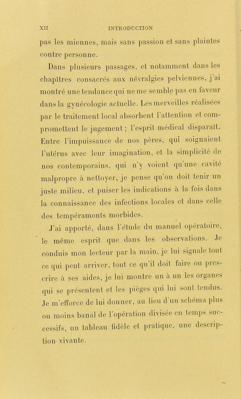 pas les miennes, mais sans passion et sans plaintes contre personne. Dans plusieurs passages, et notamment dans les chapitres consacrés aux névralgies pelviennes, j'ai montré une tendance qui ne me semble pas en faveur dans la gynécologie actuelle. Les merveilles réalisées par le traitement local absorbent l'attention et com- promettent le jugement ; l'esprit médical disparaît. Entre l'impuissance de nos pères, qui soignaient l'utérus avec leur imagination, et la simplicité de nos contemporains, qui n'y voient qu'une cavité malpropre à nettoyer, je pense qu'on doit tenir un juste milieu, et puiser les indications à la fois dans la connaissance des infections locales et dans celle des tempéraments morbides. J'ai apporté, dans l'étude du manuel opératoire, le même esprit que dans les observations. Je conduis mon lecteur par la main, je lui signale tout ce qui peut arriver, tout ce qu'il doit faire ou pres- crire à ses aides, je lui montre un à un les organes qui se présentent et les pièges qui lui sont tendus. Je m'efforce de lui donner, au lieu d'un schéma plus ou moins banal de l'opération divisée en temps suc- cessifs, un tableau fidèle et pratique, une descrip- tion vivante.