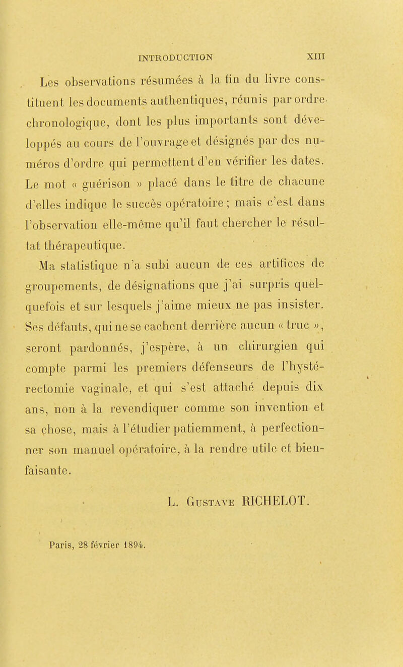 Les observations résumées à la iin du livre cons- tituent les documents authentiques, réunis par ordre- chronologique, dont les plus importants sont déve- loppés au cours de l'ouvrage et désignés par des nu- méros d'ordre qui permettent d'en vérifier les dates. Le mot « gLiérison » placé dans le titre de chacune d'elles indique le succès opératoire ; mais c'est dans l'observation elle-même qu'il faut chercher le résul- tat thérapeutique. Ma statistique n'a subi aucun de ces artifices de groupements, de désignations que j'ai surpris quel- quefois et sur lesquels j'aime mieux ne pas insister. Ses défauts,.qui ne se cachent derrière aucun « truc », seront pardonnés, j'espère, à un chirurgien qui compte parmi les premiers défenseurs de l'hysté- rectomie vaginale, et qui s'est attaché depuis dix ans, non à la revendiquer comme son invention et sa chose, mais à l'étudier patiemment, à perfection- ner son manuel opératoire, à la rendre utile et bien- faisante. L. Gustave RICHELOT. Paris, 28 février 1894.