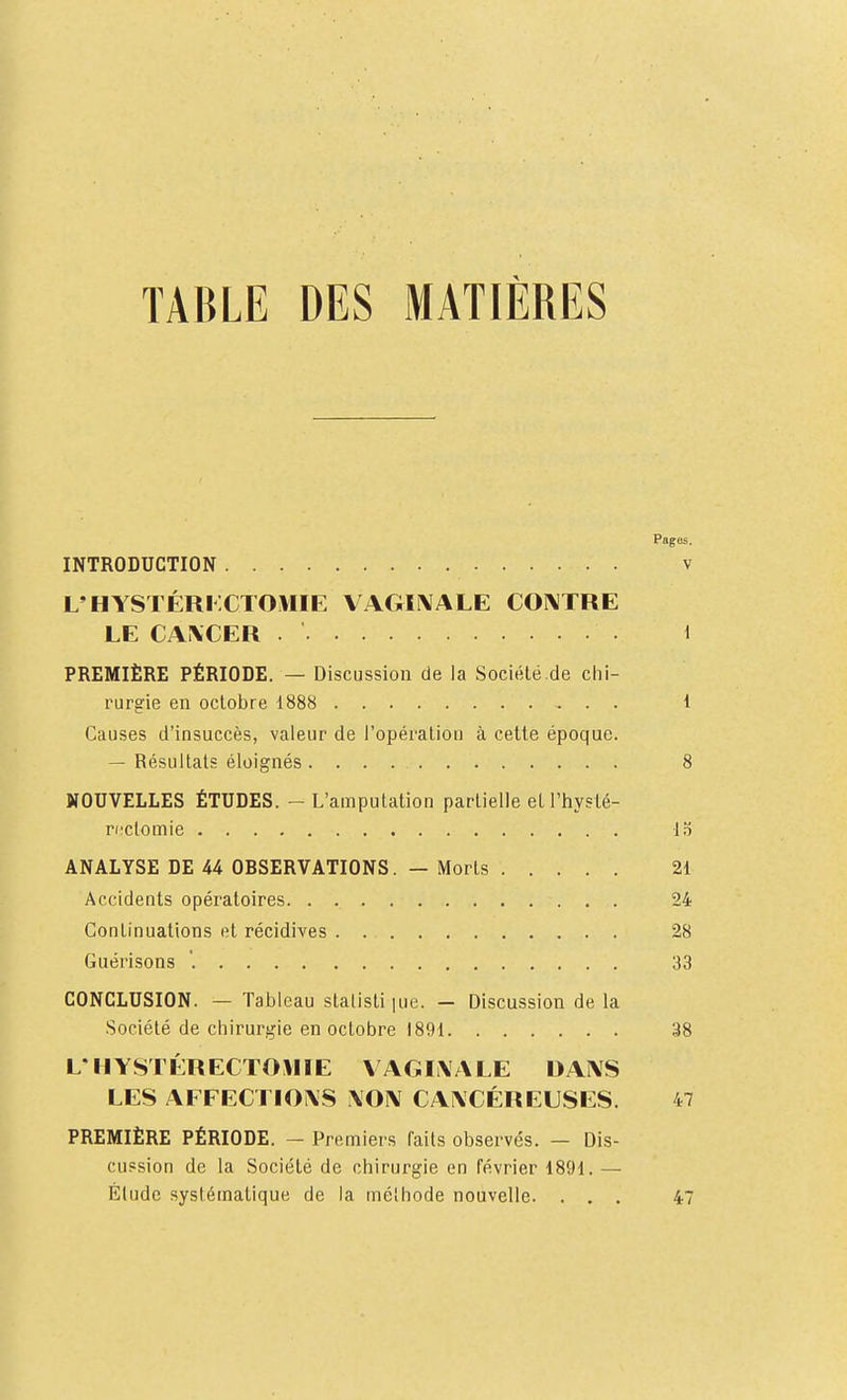 TABLE DES MATIÈRES Pages. INTRODUCTION v L'HYSTÉRi:CTOMIE VAGÏÎNIALE COIVTRE LE CA\CER . 1 PREMIÈRE PÉRIODE. — Discussiou de la Société.de chi- rurgie en octobre 1888 1 Causes d'insuccès, valeur de l'opération à cette époque. — Résultats éloignés 8 NOUVELLES ÉTUDES. - L'amputation partielle et l'hyslé- ructomie 15 ANALYSE DE 44 OBSERVATIONS. — Morts 21 Accidents opératoires 24 Continuations et récidives 28 Guérisons '. 33 CONCLUSION. — Tableau stalisti lue. — Discussion de la Société de chirurgie en octobre 1891 38 L'HYSTÉRECTOMIE \AGIi\ALE DAIVS LES AFFECTIOXS \OIV CANCÉREUSES. 47 PREMIÈRE PÉRIODE. — Premiers faits observés. — Dis- cussion de la Société de chirurgie en février 1891. — Élude systématique de la méthode nouvelle. ... 47