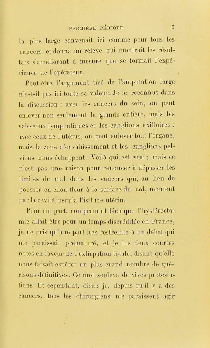 la plus large convenait ici comme pour tous les cancers, et donna un relevé qui montrait les résul- tats s'améliorant à mesure que se formait l'expé- rience de l'opérateur. Peut-être l'argument tiré de l'amputation large n'a-t-il pas ici toute sa valeur. Je le reconnus dans la discussion : avec les cancers du sein, on peut enlever non seulement la glande entière, mais les vaisseaux lymphatiques et les ganglions axillaires ; avec ceux de l'utérus, on peut enlever tout l'organe, mais la zone d'envahissement et les ganglions pel- viens nous échappent. Voilà qui est vrai; mais ce n'est pas une raison pour renoncer à dépasser les limites du mal dans les cancers qui, au lieu de pousser en chou-fleur à la surface du col, montent parla cavité jusqu'à l'isthme utérin. Pour ma part, comprenant bien que l'hystérecto- mie allait être pour un temps discréditée en France, je ne pris qu'une part très restreinte à un débat qui me paraissait prématuré, et je lus deux courtes notes en faveur de l'extirpation totale, disant qu'elle nous faisait espérer un plus grand nombre de gué- risons définitives. Ce mot souleva de vives protesta- tions. Et cependant, disais-je, depuis qu'il y a des cancers, tous les chirurgiens me paraissent agir