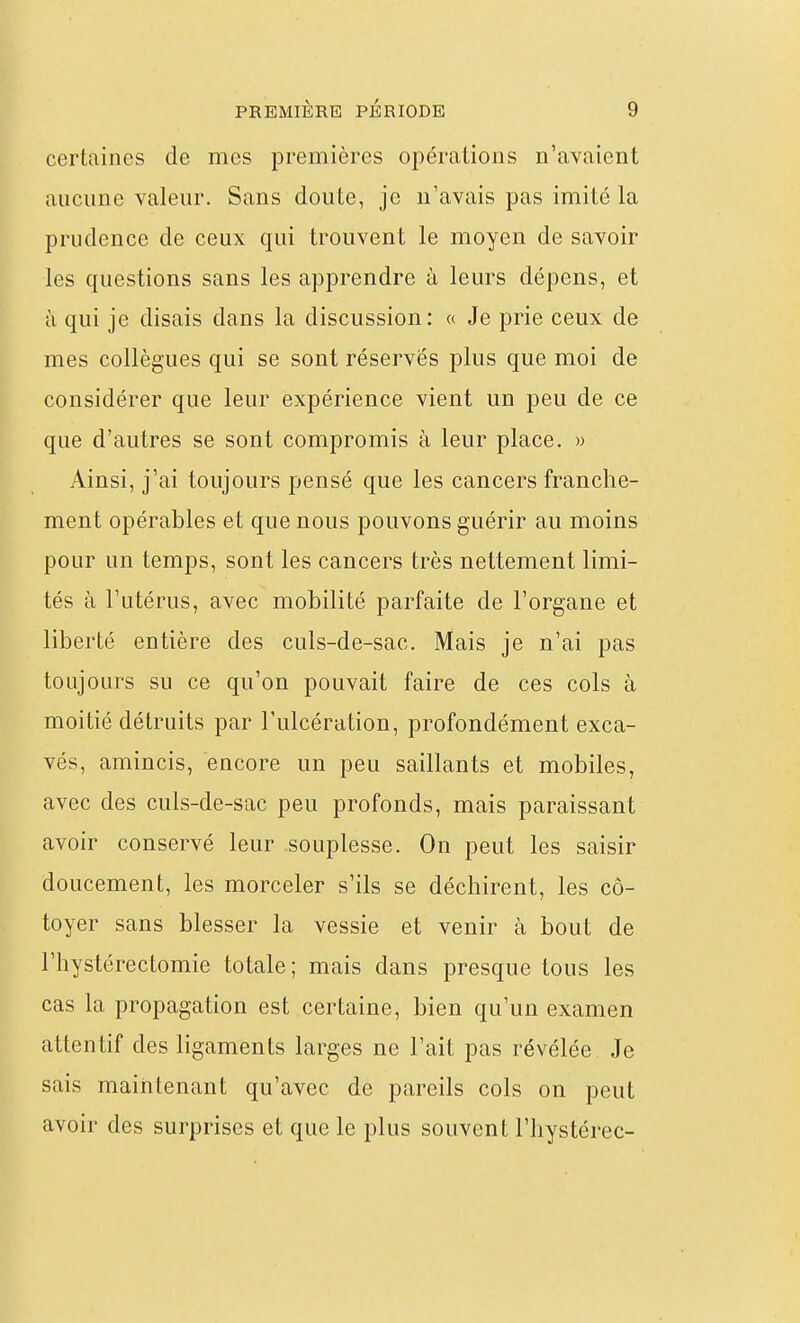 certaines de mes premières opérations n'avaient aucune valeur. Sans doute, je n'avais pas imité la prudence de ceux qui trouvent le moyen de savoir les questions sans les apprendre à leurs dépens, et à qui je disais dans la discussion: « Je prie ceux de mes collègues qui se sont réservés plus que moi de considérer que leur expérience vient un peu de ce que d'autres se sont compromis à leur place. » Ainsi, j'ai toujours pensé que les cancers franche- ment opérables et que nous pouvons guérir au moins pour un temps, sont les cancers très nettement limi- tés à l'utérus, avec mobilité parfaite de l'organe et liberté entière des culs-de-sac. Mais je n'ai pas toujours su ce qu'on pouvait faire de ces cols à moitié détruits par l'ulcération, profondément exca- vés, amincis, encore un peu saillants et mobiles, avec des culs-de-sac peu profonds, mais paraissant avoir conservé leur souplesse. On peut les saisir doucement, les morceler s'ils se déchirent, les cô- toyer sans blesser la vessie et venir à bout de l'hystérectomie totale; mais dans presque tous les cas la propagation est certaine, bien qu'un examen attentif des ligaments larges ne l'ait pas révélée Je sais maintenant qu'avec de pareils cols on peut avoir des surprises et que le plus souvent l'hystérec-