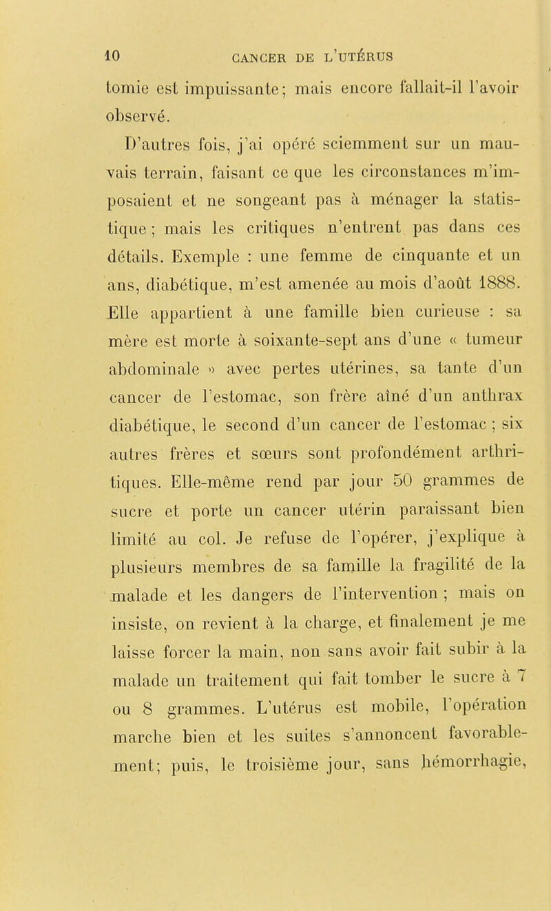 tomie est impuissante; mais encore fallait-il l'avoir observé. D'autres fois, j'ai opéré sciemment sur un mau- vais terrain, faisant ce que les circonstances m'im- posaient et ne songeant pas à ménager la statis- tique ; mais les critiques n'entrent pas dans ces détails. Exemple : une femme de cinquante et un ans, diabétique, m'est amenée au mois d'août 1888. Elle appartient à une famille bien curieuse : sa mère est morte à soixante-sept ans d'une « tumeur abdominale avec pertes utérines, sa tante d'un cancer de l'estomac, son frère aîné d'un anthrax diabétique, le second d'un cancer de l'estomac ; six autres frères et sœurs sont profondément arthri- tiques. Elle-même rend par jour 50 grammes de sucre et porte un cancer utérin paraissant bien limité au col. Je refuse de l'opérer, j'explique à plusieurs membres de sa famille la fragilité de la malade et les dangers de l'intervention ; mais on insiste, on revient à la charge, et finalement je me laisse forcer la main, non sans avoir fait subir à la malade un traitement qui fait tomber le sucre à 7 ou 8 grammes. L'utérus est mobile, l'opération marche bien et les suites s'annoncent favorable- ment; puis, le troisième jour, sans Jiémorrhagie,