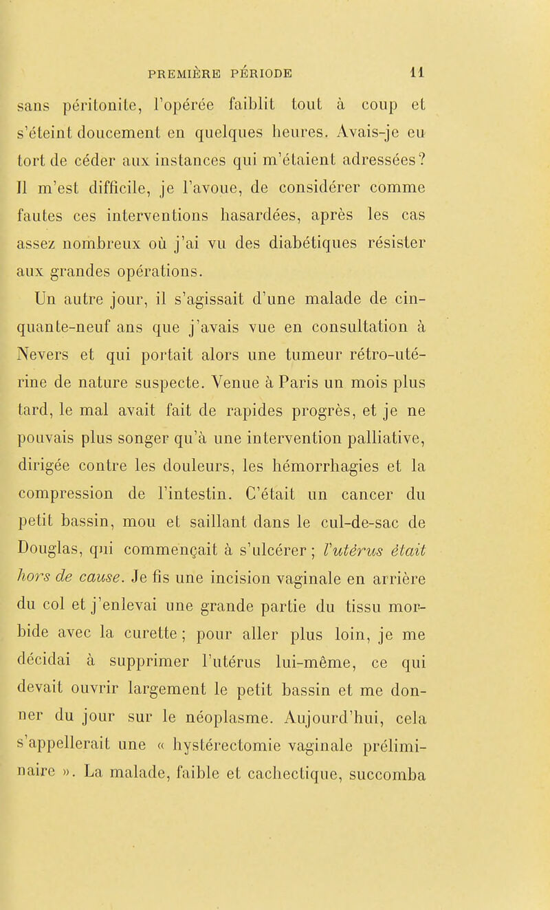 sans péritonite, l'opérée faiblit tout à coup et s'éteint doucement en quelques heures. Avais-je eu tort de céder aux instances qui m'étaient adressées? Il m'est difficile, je l'avoue, de considérer comme fautes ces interventions hasardées, après les cas assez nombreux où j'ai vu des diabétiques résister aux grandes opérations. Un autre jour, il s'agissait d'une malade de cin- quante-neuf ans que j'avais vue en consultation à Nevers et qui portait alors une tumeur rétro-uté- rine de nature suspecte. Venue à Paris un mois plus tard, le mal avait fait de rapides progrès, et je ne pouvais plus songer qu'à une intervention palliative, dirigée contre les douleurs, les hémorrhagies et la compression de l'intestin. C'était un cancer du petit bassin, mou et saillant dans le cul-de-sac de Douglas, qui commençait à s'ulcérer ; l'utérus était hors de cause. Je fis une incision vaginale en arrière du col et j'enlevai une grande partie du tissu mor- bide avec la curette; pour aller plus loin, je me décidai à supprimer l'utérus lui-même, ce qui devait ouvrir largement le petit bassin et me don- ner du jour sur le néoplasme. Aujourd'hui, cela s'appellerait une « hystérectomie vaginale prélimi- naire ». La malade, faible et cachectique, succomba