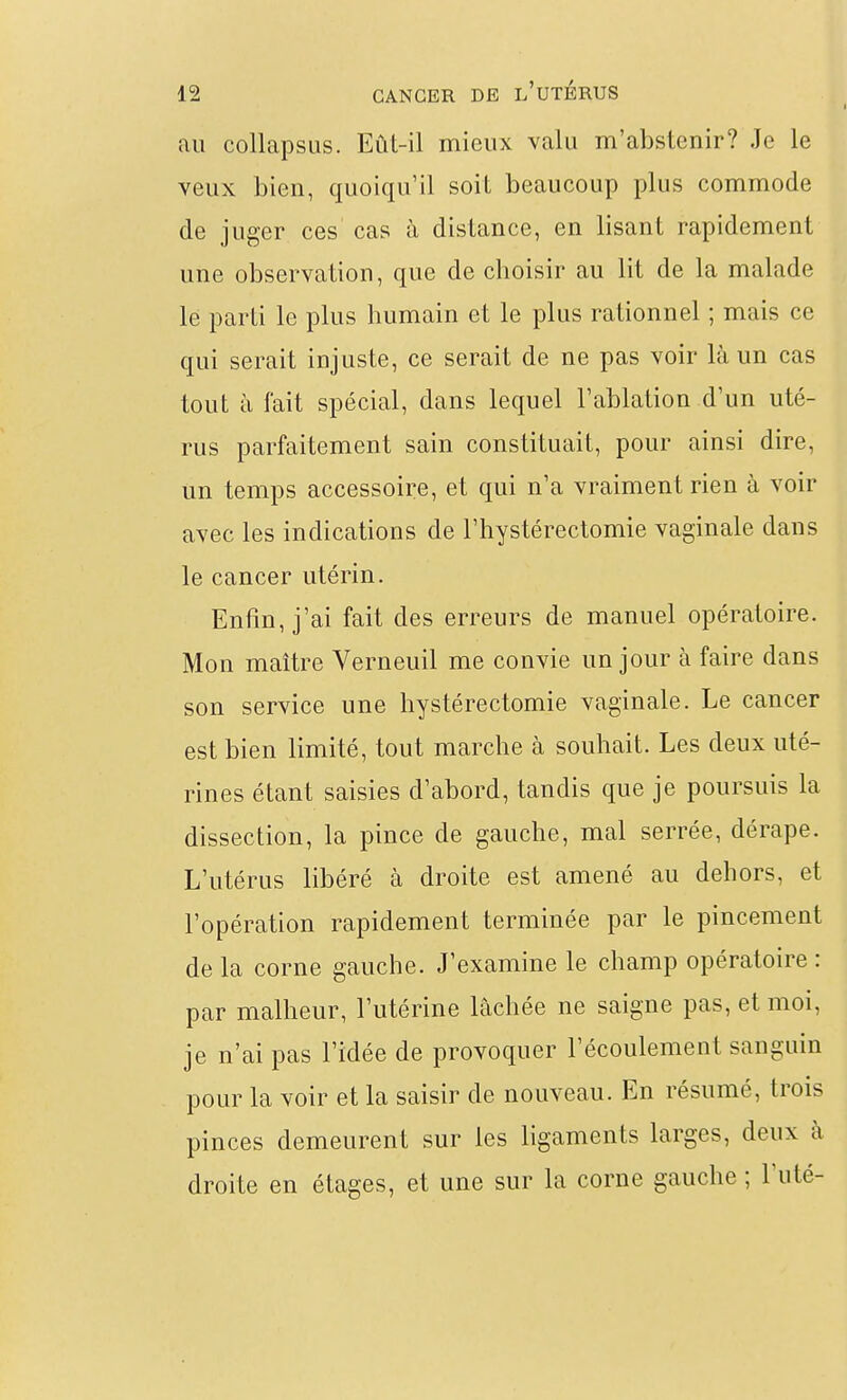 au collapsLis. Eût-il mieux valu m'abstenir? Je le veux bien, quoiqu'il soit beaucoup plus commode de juger ces cas à distance, en lisant rapidement une observation, que de choisir au lit de la malade le parti le plus humain et le plus rationnel ; mais ce qui serait injuste, ce serait de ne pas voir là un cas tout à fait spécial, dans lequel l'ablation d'un uté- rus parfaitement sain constituait, pour ainsi dire, un temps accessoire, et qui n'a vraiment rien à voir avec les indications de l'hystérectomie vaginale dans le cancer utérin. Enfin, j'ai fait des erreurs de manuel opératoire. Mon maître Verneuil me convie un jour à faire dans son service une hystérectomie vaginale. Le cancer est bien limité, tout marche à souhait. Les deux uté- rines étant saisies d'abord, tandis que je poursuis la dissection, la pince de gauche, mal serrée, dérape. L'utérus libéré à droite est amené au dehors, et l'opération rapidement terminée par le pincement de la corne gauche. J'examine le champ opératoire : par malheur, l'utérine lâchée ne saigne pas, et moi, je n'ai pas l'idée de provoquer l'écoulement sanguin pour la voir et la saisir de nouveau. En résumé, trois pinces demeurent sur les ligaments larges, deux à droite en étages, et une sur la corne gauche ; l'uté-
