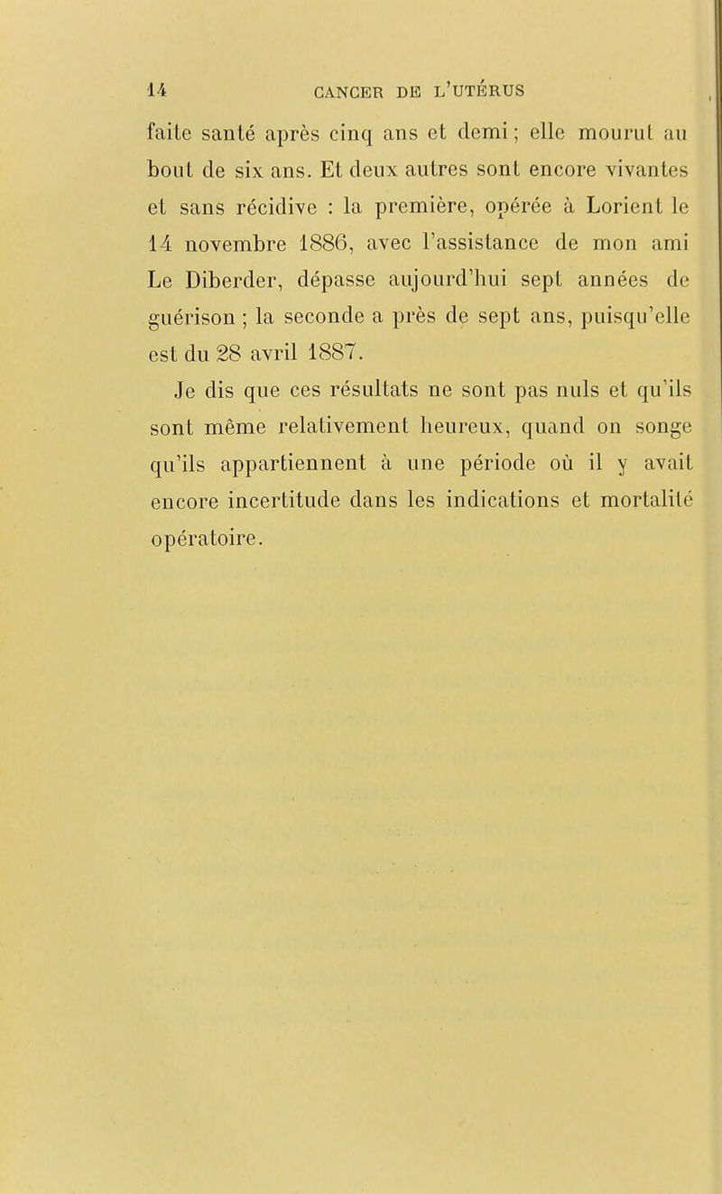 faite santé après cinq ans et demi ; elle mourul au bout de six ans. Et deux autres sont encore vivantes et sans récidive : la première, opérée à Lorient le 14 novembre 1S86, avec l'assistance de mon ami Le Diberder, dépasse aujourd'hui sept années de guérison ; la seconde a près de sept ans, puisqu'elle est du 28 avril 1887. Je dis que ces résultats ne sont pas nuls et qu'ils sont même relativement heureux, quand on songe qu'ils appartiennent à une période où il y avait encore incertitude dans les indications et mortalité opératoire.