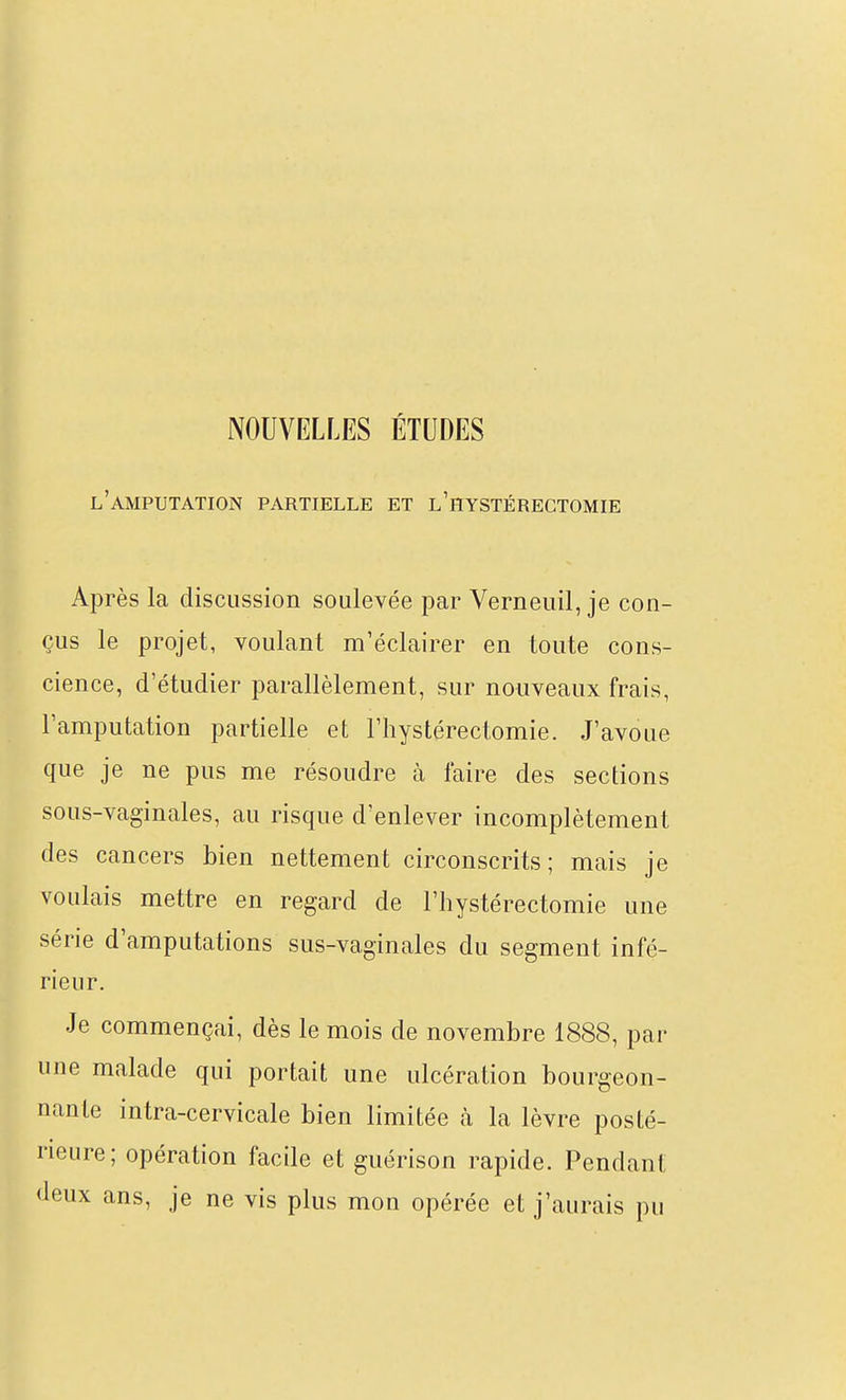 NOUVELLES ÉTUDES l'amputation partielle et l'hystéregtomie Après la discussion soulevée par Verneuil, je con- çus le projet, voulant m'éclairer en toute cons- cience, d'étudier parallèlement, sur nouveaux frais, l'amputation partielle et l'hystérectomie. J'avoue que je ne pus me résoudre à l'aire des sections sous-vaginales, au risque d'enlever incomplètement des cancers bien nettement circonscrits; mais je voulais mettre en regard de l'hystérectomie une série d'amputations sus-vaginales du segment infé- rieur. Je commençai, dès le mois de novembre 1888, par une malade qui portait une ulcération bourgeon- nante intra-cervicale bien limitée à la lèvre posté- rieure; opération facile et guérison rapide. Pendant deux ans, je ne vis plus mon opérée et j'aurais pu