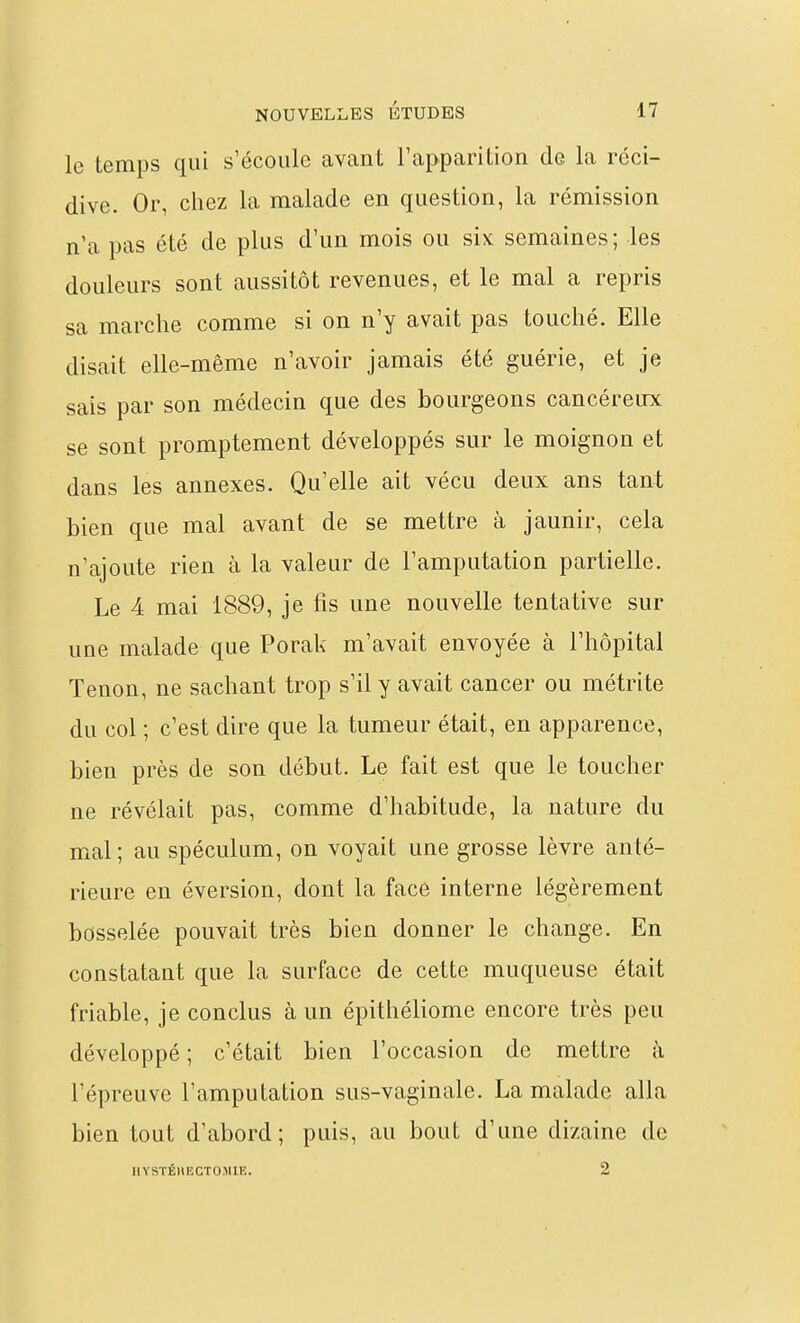 le temps qui s'écoule avant l'apparition de la réci- dive. Or, chez la malade en question, la rémission n'a pas été de plus d'un mois ou six semaines; les douleurs sont aussitôt revenues, et le mal a repris sa marche comme si on n'y avait pas touché. Elle disait elle-même n'avoir jamais été guérie, et je sais par son médecin que des bourgeons cancéreux se sont promptement développés sur le moignon et dans les annexes. Qu'elle ait vécu deux ans tant bien que mal avant de se mettre à jaunir, cela n'ajoute rien à la valeur de l'amputation partielle. Le 4 mai 1889, je fis une nouvelle tentative sur une malade que Porak m'avait envoyée à l'hôpital Tenon, ne sachant trop s'il y avait cancer ou métrite du col ; c'est dire que la tumeur était, en apparence, bien près de son début. Le fait est que le toucher ne révélait pas, comme d'habitude, la nature du mal ; au spéculum, on voyait une grosse lèvre anté- rieure en éversion, dont la face interne légèrement bosselée pouvait très bien donner le change. En constatant que la surface de cette muqueuse était friable, je conclus à un épithéliome encore très peu développé ; c'était bien l'occasion de mettre à l'épreuve l'amputation sus-vaginale. La malade alla bien tout d'abord; puis, au bout d'une dizaine de IlYSTÉHECTOMIE. 2