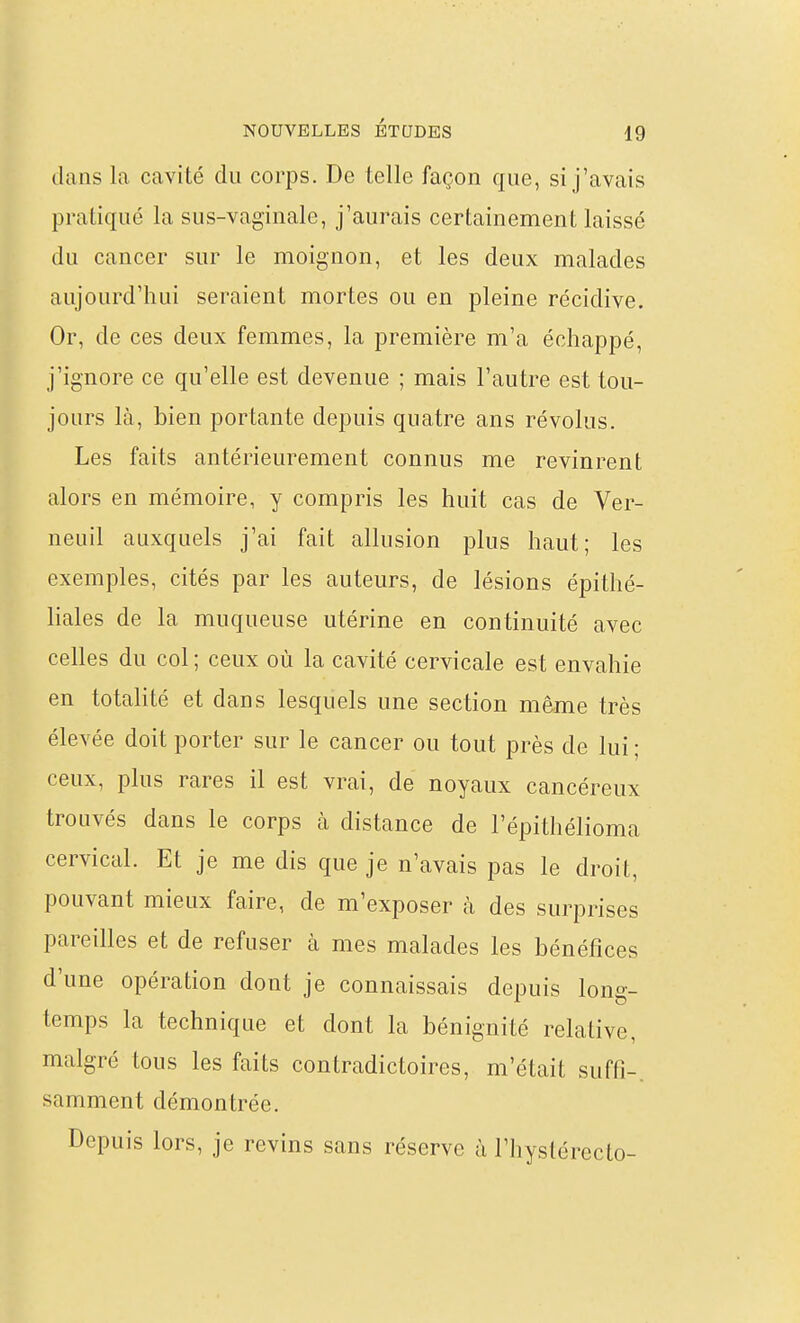 dans la cavité du corps. De telle façon que, si j'avais pratiqué la sus-vaginale, j'aurais certainement laissé du cancer sur le moignon, et les deux malades aujourd'hui seraient mortes ou en pleine récidive. Or, de ces deux femmes, la première m'a échappé, j'ignore ce qu'elle est devenue ; mais l'autre est tou- jours là, bien portante depuis quatre ans révolus. Les faits antérieurement connus me revinrent alors en mémoire, y compris les huit cas de Ver- neuil auxquels j'ai fait allusion plus haut; les exemples, cités par les auteurs, de lésions épithé- liales de la muqueuse utérine en continuité avec celles du col ; ceux où la cavité cervicale est envahie en totalité et dans lesquels une section même très élevée doit porter sur le cancer ou tout près de lui; ceux, plus rares il est vrai, de noyaux cancéreux trouvés dans le corps à distance de l'épithélioma cervical. Et je me dis que je n'avais pas le droit, pouvant mieux faire, de m'exposer à des surprises pareilles et de refuser à mes malades les bénéfices d'une opération dont je connaissais depuis long- temps la technique et dont la bénignité relative, malgré tous les faits contradictoires, m'était suffi-, samment démontrée. Depuis lors, je revins sans réserve à l'iiystérecto-