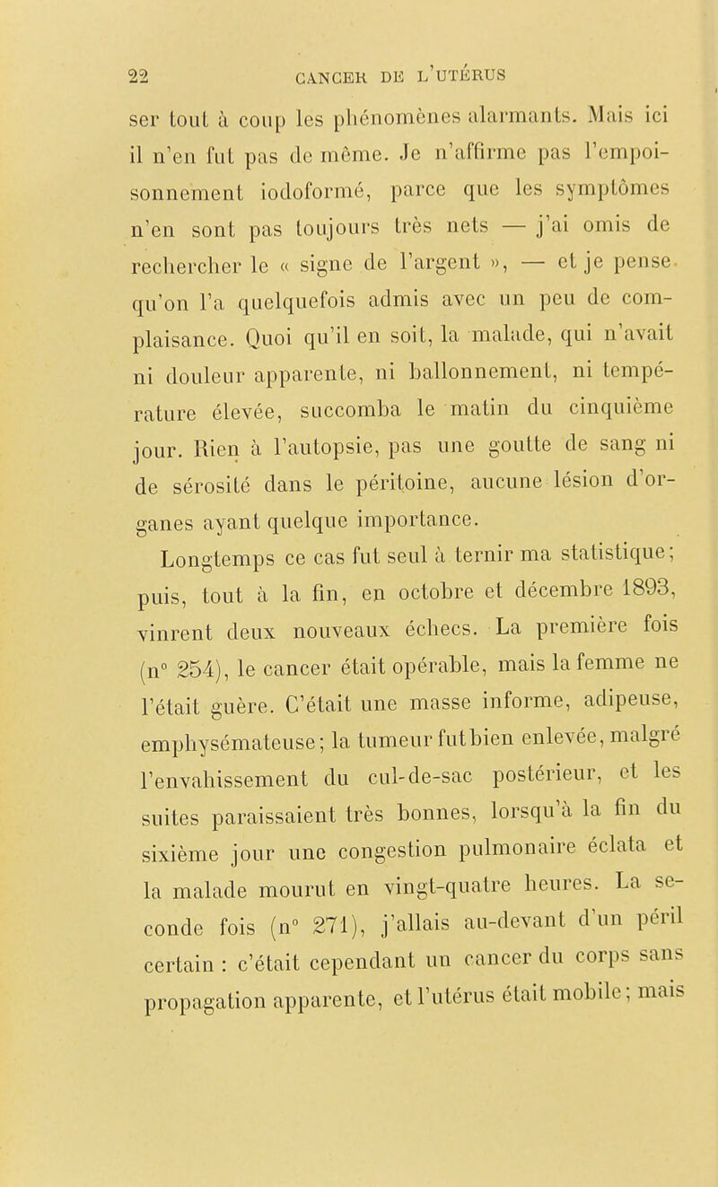 ser Loul à coup les phénomènes alarmants. Mais ici il n'en fut pas de même. Je n'affirme pas l'cmpoi- sonnement iodoformé, parce que les symptômes n'en sont pas toujours très nets — j'ai omis de rechercher le « signe de l'argent », — et je pense^ qu'on l'a quelquefois admis avec un peu de com- plaisance. Quoi qu'il en soit, la malade, qui n'avait ni douleur apparente, ni ballonnement, ni tempé- rature élevée, succomba le matin du cinquième jour. Rien à l'autopsie, pas une goutte de sang ni de sérosité dans le péritoine, aucune lésion d'or- ganes ayant quelque importance. Longtemps ce cas fut seul à ternir ma statistique; puis, tout à la fin, en octobre et décembre 1893, vinrent deux nouveaux échecs. La première fois (n° 254), le cancer était opérable, mais la femme ne l'était guère. C'était une masse informe, adipeuse, emphysémateuse; la tumeur futbien enlevée, malgré l'envahissement du cul-de-sac postérieur, et les suites paraissaient très bonnes, lorsqu'à la fin du sixième jour une congestion pulmonaire éclata et la malade mourut en vingt-quatre heures. La se- conde fois (n 271), j'allais au-devant d'un péril certain : c'était cependant un cancer du corps sans propagation apparente, et l'utérus était mobile ; mais