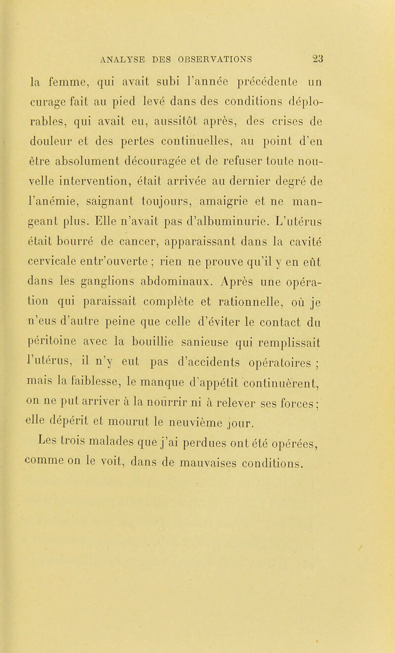 la femme, qui avait subi Tannée précédente un curage fait au pied levé dans des conditions déplo- rables, qui avait eu, aussitôt après, des crises de douleur et des pertes continuelles, au point d'en être absolument découragée et de refuser toute nou- velle intervention, était arrivée au dernier degré de Tanémie, saignant toujours, amaigrie et ne man- geant plus. Elle n'avait pas d'albuminurie. L'utérus était bourré de cancer, apparaissant dans la cavité cervicale entr'ouverte ; rien ne prouve qu'il y en eût dans les ganglions abdominaux. Après une opéra- tion qui paraissait complète et rationnelle, où je n'eus d'autre peine que celle d'éviter le contact du péritoine avec la bouillie sanieuse qui remplissait l'utérus, il n'y eut pas d'accidents opératoires ; mais la faiblesse, le manque d'appétit continuèrent, on ne put arriver à la nourrir ni à relever ses forces; elle dépérit et mourut le neuvième jour. Les trois malades que j'ai perdues ont été opérées, comme on le voit, dans de mauvaises conditions. /