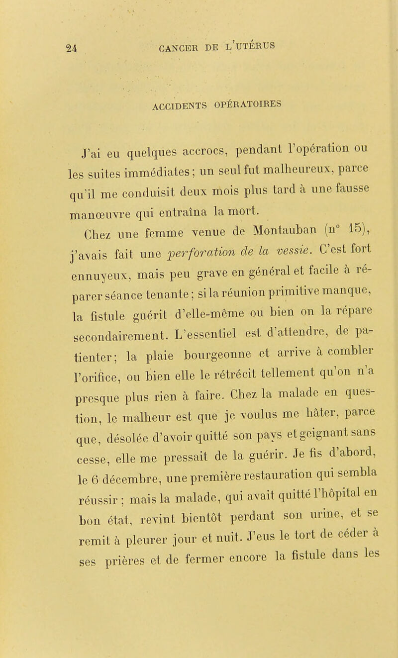 I ACCIDENTS OPÉRATOIRES J'ai eu quelques accrocs, pendant l'opération ou les suites immédiates; un seul fut malheureux, parce qu'il me conduisit deux mois plus tard à une fausse manœuvre qui entraîna la mort. Chez une femme venue de Montauban (n 15), j'a\ais fait une ^perforation de la vessie. C'est fort ennuyeux, mais peu grave en général et facile à ré- parer séance tenante ; si la réunion primitive manque, la fistule guérit d'elle-même ou bien on la répare secondairement. L'essentiel est d'attendre, de pa- tienter ; la plaie bourgeonne et arrive à combler l'orifice, ou bien elle le rétrécit tellement qu'on n'a presque plus rien à faire. Chez la malade en ques- tion, le malheur est que je voulus me hâter, parce que, désolée d'avoir quitté son pays et geignant sans cesse, elle me pressait de la guérir. Je fis d'abord, le 6 décembre, une première restauration qui sembla réussir ; mais la malade, qui avait quitté l'hôpital en bon état, revint bientôt perdant son urine, et se remit à pleurer jour et nuit. J'eus le tort de céder à ses prières et de fermer encore la fistule dans les