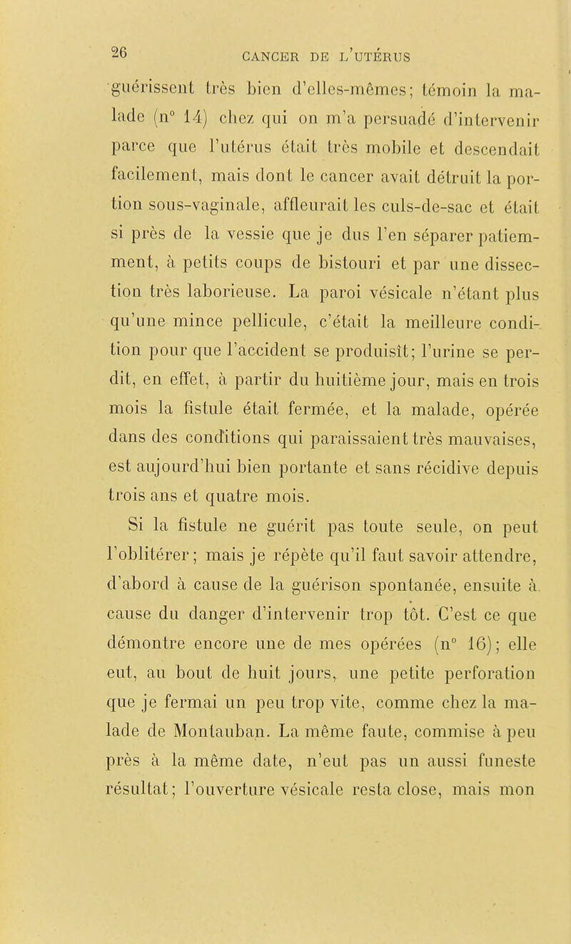 •guérissent très bien d'elles-mêmes; témoin la ma- lade (n 14) chez qui on m'a persuadé d'intervenir parce que l'utérus était très niobile et descendait facilement, mais dont le cancer avait détruit la por- tion sous-vaginale, affleurait les culs-de-sac et était si près de la vessie que je dus l'en séparer patiem- ment, à petits coups de bistouri et par une dissec- tion très laborieuse. La paroi vésicale n'étant plus qu'une mince pellicule, c'était la meilleure condi- tion pour que l'accident se produisît; l'urine se per- dit, en effet, à partir du huitième jour, mais en trois mois la fistule était fermée, et la malade, opérée dans des conditions qui paraissaient très mauvaises, est aujourd'hui bien portante et sans récidive depuis trois ans et quatre mois. Si la fistule ne guérit pas toute seule, on peut l'oblitérer; mais je répète qu'il faut savoir attendre, d'abord à cause de la guérison spontanée, ensuite à. cause du danger d'intervenir trop tôt. C'est ce que démontre encore une de mes opérées (n° 16); elle eut, au bout de huit jours, une petite perforation que je fermai un peu trop vite, comme chez la ma- lade de Montauban. La même faute, commise à peu près à la même date, n'eut pas un aussi funeste résultat; l'ouverture vésicale resta close, mais mon