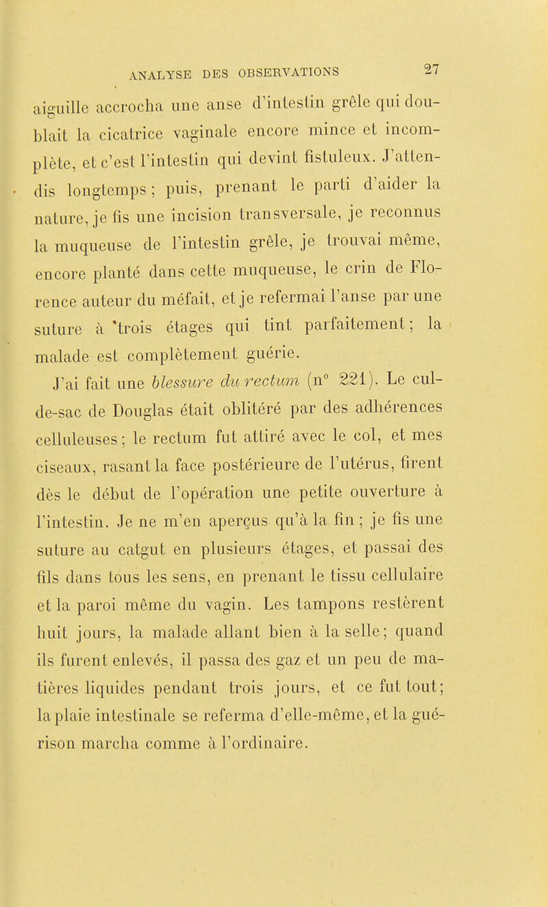 aiguille accrocha une anse d'inleslin grêle qui dou- blait la cicatrice vaginale encore mince et incom- plète, et c'est l'intestin qui devint fistuleux. J'atten- dis longtemps ; puis, prenant le parti d'aider la nature, je fis une incision transversale, je reconnus la muqueuse de l'intestin grêle, je trouvai même, encore planté dans cette muqueuse, le crin de Flo- rence auteur du méfait, et je refermai l'anse par une suture à 'trois étages qui tint parfaitement; la malade est complètement guérie. J'ai fait une blessure du rectum (n 221). Le cul- de-sac de Douglas était oblitéré par des adhérences celkileuses ; le rectum fut attiré avec le col, et mes ciseaux, rasant la face postérieure de l'utérus, firent dès le début de l'opération une petite ouverture à l'intestin. Je ne m'en aperçus qu'à la fin ; je fis une suture au catgut en plusieurs étages, et passai des fils dans tous les sens, en prenant le tissu cellulaire et la paroi même du vagin. Les tampons restèrent huit jours, la malade allant bien à la selle; quand ils furent enlevés, il passa des gaz et un peu de ma- tières liquides pendant trois jours, et ce fut tout; la plaie intestinale se referma d'elle-même, et la gué- rison marcha comme à l'ordinaire.