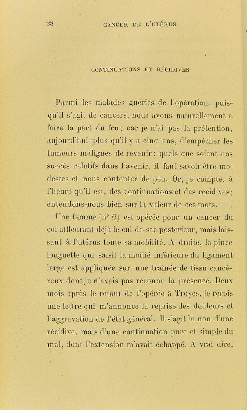 CONTINUATIONS ET RÉCIDIVES Parmi les malades guéries de l'opération, puis- qu'il s'agit de cancers, nous avons naturellement à faire la part du feu; car je n'ai pas la prétention, aujourd'hui plus qu'il y a cinq ans, d'empêcher les tumeurs malignes de revenir ; quels que soient nos succès relatifs dans l'avenir, il faut savoir être mo- destes et nous contenter de peu. Or, je compte, à l'heure qu'il est, des continuations et des récidives; entendons-nous bien sur la valeur de ces mots. Une femme (n 6) est opérée pour un cancer du col affleurant déjà le cul-de-sac postérieur, mais lais- sant à l'utérus toute sa mobilité. A droite, la pince longuette qui saisit la moitié inférieure du ligament large est appliquée sur une traînée de tissu cancé- reux dont je ù'avais pas reconnu la présence. Deux mois après le retour de l'opérée à Troyes, je reçois une lettre qui m'annonce la reprise des douleurs et l'aggravation de l'état général. Il s'agit là non d'une récidive, mais d'une continuation pure et simple du mal, dont l'extension m'avait échappé. A vrai dire,