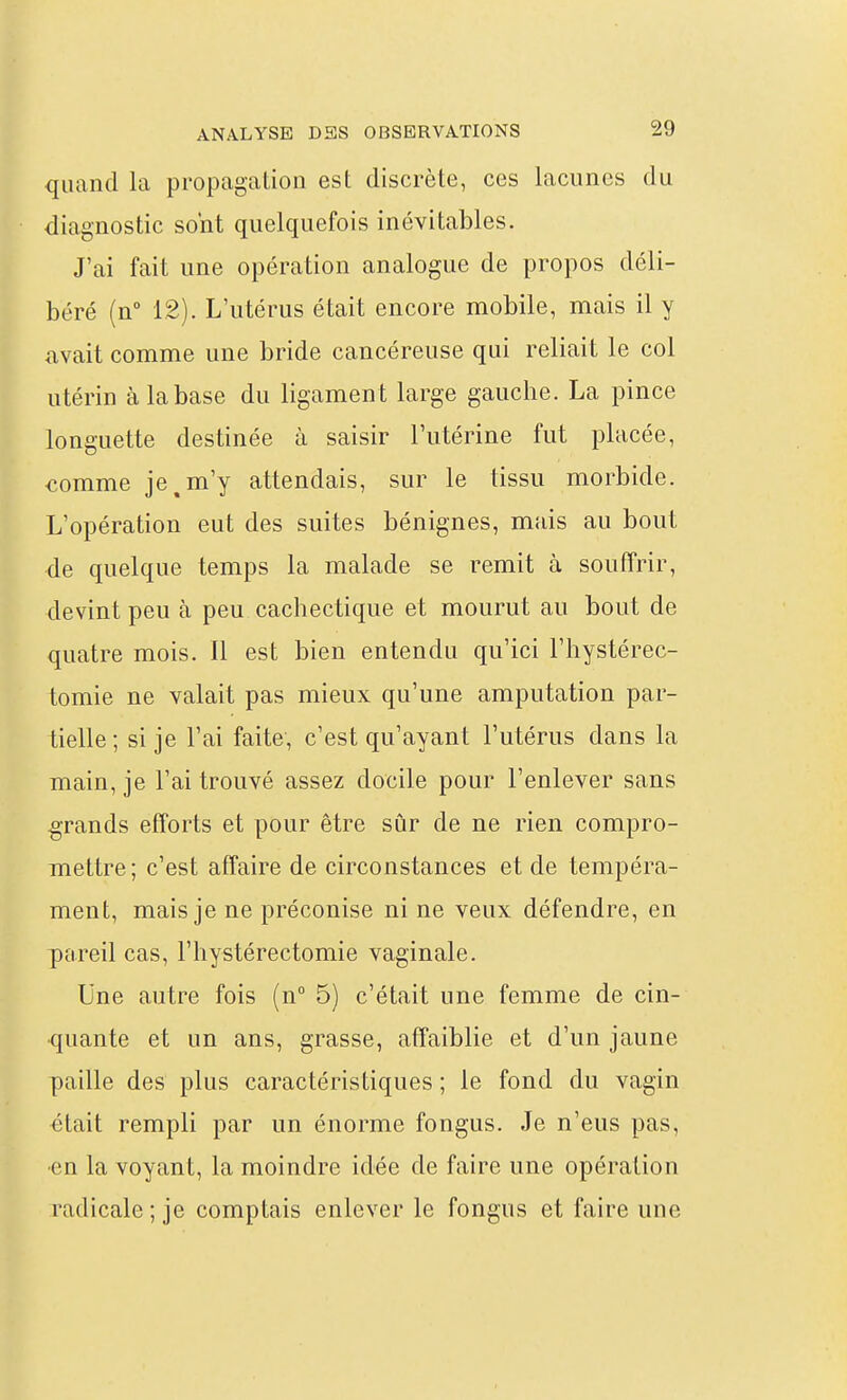 quand la propagation est discrète, ces lacunes du diagnostic sont quelquefois inévitables. J'ai fait une opération analogue de propos déli- béré (n° 12). L'utérus était encore mobile, mais il y avait comme une bride cancéreuse qui reliait le col utérin à la base du ligament large gauche. La pince longuette destinée à saisir l'utérine fut placée, €omme je,m'y attendais, sur le tissu morbide. L'opération eut des suites bénignes, mais au bout de quelque temps la malade se remit à souffrir, devint peu à peu cachectique et mourut au bout de quatre mois. Il est bien entendu qu'ici l'hystérec- tomie ne valait pas mieux qu'une amputation par- tielle ; si je l'ai faite, c'est qu'ayant l'utérus dans la main, je l'ai trouvé assez docile pour l'enlever sans grands efforts et pour être sûr de ne rien compro- mettre ; c'est affaire de circonstances et de tempéra- ment, mais je ne préconise ni ne veux défendre, en pareil cas, l'hystérectomie vaginale. Une autre fois (n° 5) c'était une femme de cin- quante et un ans, grasse, affaiblie et d'un jaune paille des plus caractéristiques ; le fond du vagin était rempli par un énorme fongus. Je n'eus pas, ■en la voyant, la moindre idée de faire une opération radicale ; je comptais enlever le fongus et faire une
