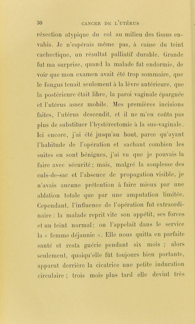 résection atypique du col au milieu des tissus en- vahis. Je n'espérais même pas, à caiise du teint cachectique, un résultat palliatif durable. Grande fut ma surprise, quand la malade fut endormie, de voir que mon examen avait été trop sommaire, que le fongus tenait seulement à la lèvre antérieure, que la postérieure était libre, la paroi vaginale épargnée et Tutérus assez mobile. Mes premières incisions faites, l'utérus descendit, et il ne m'en coûta pas plus de substituer l'hystérectomie à la sus-vaginale. Ici encore, j'ai été jusqu'au bout, parce qu'ayant l'habitude de l'opération et sachant combien les suites en sont bénignes, j'ai vu que je pouvais la faire avec sécurité ; mais, malgré la souplesse des culs-de-sac et l'absence de propagation visible, je n'avais aucune prétention à faire mieux par une ablation totale que par une amputation limitée. Cependant, l'influence de l'opération fut extraordi- naire : la malade reprit vite son appétit, ses forces et un teint normal; on l'appelait dans le service la « femme déjaunie ». Elle nous quitta en parfaite santé et resta guérie pendant six mois ; alors seulement, quoiqu'elle fût toujours bien portante, apparut derrière la cicatrice une petite induration circulaire ; trois mois plus tard elle devint très
