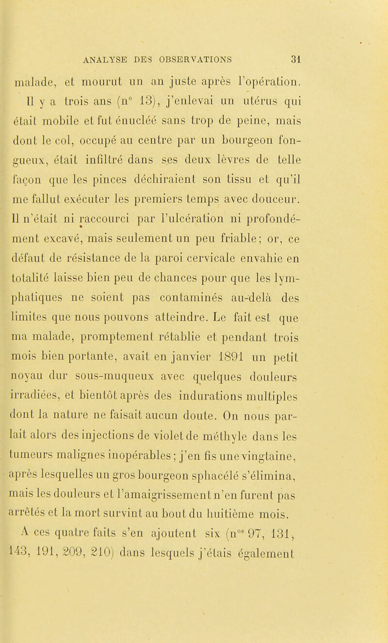 malade, et mourut un an juste après Topéralion. Il y a trois ans (n° 13), j'enlevai un utérus qui était mobile et fut énucléé sans trop de peine, mais dont le col, occupé au centre par un bourgeon fon- gueux, était infiltré dans ses deux lèvres de telle façon que les pinces déchiraient son tissu et qu'il me fallut exécuter les premiers temps avec douceur. Il n'était ni raccourci par l'ulcération ni profondé- ment excavé, mais seulement un peu friable; or, ce défaut de résistance de la paroi cervicale envahie en totalité laisse bien peu de chances pour que les lym- phatiques ne soient pas contaminés au-delà des limites que nous pouvons atteindre. Le fait est que ma malade, promptement rétablie et pendant trois mois bien portante, avait en janvier 1891 un petit noyau dur sous-muqueux avec quelques douleurs irradiées, et bientôt après des indurations multiples dont la nature ne faisait aucun doute. On nous par- lait alors des injections de violet de méthyle dans les tumeurs malignes inopérables ; j'en fis une vingtaine, après lesquelles un gros bourgeon sphacélé s'élimina, mais les douleurs et l'amaigrissement n'en furent pas arrêtés et la mort survint au bout du huitième mois. A ces quatre faits s'en ajoutent six (n'97, 131, 143, 191,209, 210) dans lesquels j'étais également