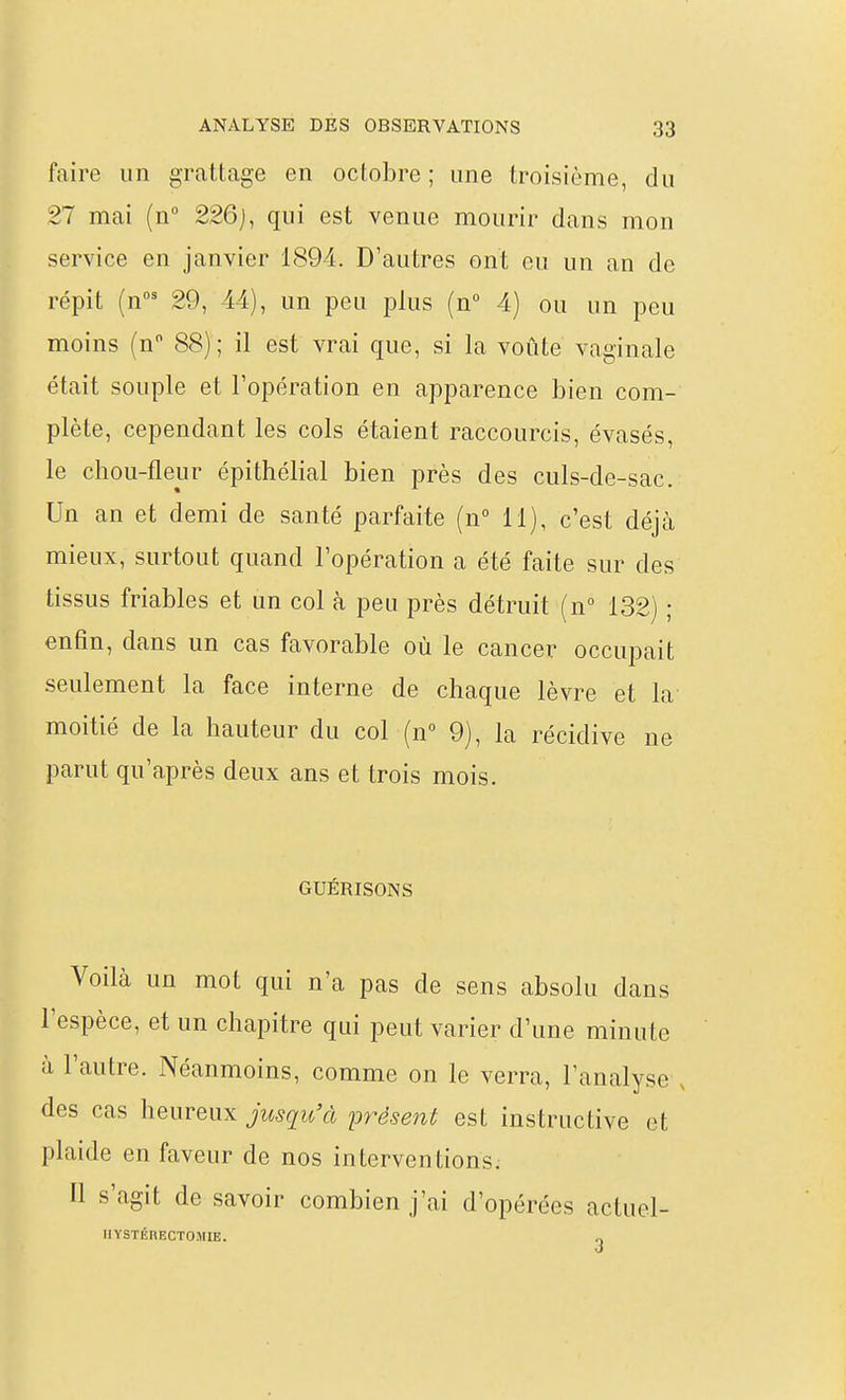 faire un grattage en octobre ; une troisième, du 27 mai (n 226), qui est venue mourir dans mon service en janvier 1894. D'autres ont eu un an de répit (n' 29, 44), un peu plus (n° 4) ou un peu moins (n 88); il est vrai que, si la voûte vaginale était souple et l'opération en apparence bien com- plète, cependant les cols étaient raccourcis, évasés, le chou-fleur épithélial bien près des culs-de-sac. Un an et demi de santé parfaite (n° 11), c'est déjà mieux, surtout quand l'opération a été faite sur des tissus friables et un col à peu près détruit (n° 132) ; enfin, dans un cas favorable où le cancer occupait seulement la face interne de chaque lèvre et la moitié de la hauteur du col (n 9), la récidive ne parut qu'après deux ans et trois mois. GUÉRISONS Voilà un mot qui n'a pas de sens absolu dans l'espèce, et un chapitre qui peut varier d'une minute à l'autre. Néanmoins, comme on le verra, l'analyse , des cas heureux jusqu'à présent est instructive et plaide en faveur de nos interventions. Il s'agit de savoir combien j'ai d'opérées actuel- IIYSTÉRECTOMIE. „
