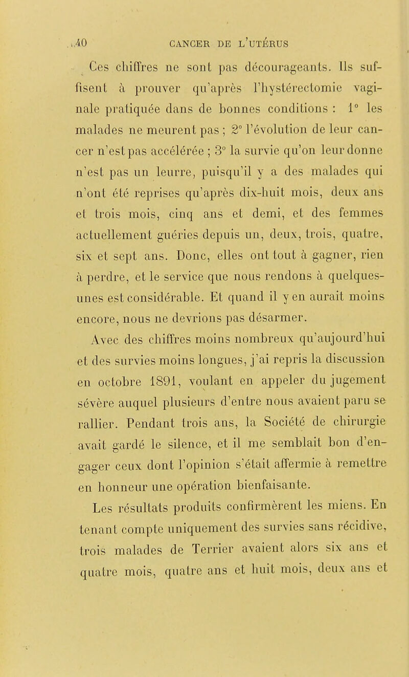 Ces chiffres ne sont pas décourageants. Ils suf- fisent à prouver qu'après riiystérectomie vagi- nale pratiquée dans de bonnes conditions : 1° les malades ne meurent pas ; 2° l'évolution de leur can- cer n'est pas accélérée ; 3° la survie qu'on leur donne n'est pas un leurre, puisqu'il y a des malades qui n'ont été reprises qu'après dix-huit mois, deux ans et trois mois, cinq ans et demi, et des femmes actuellement guéries depuis un, deux, trois, quatre, six et sept ans. Donc, elles ont tout à gagner, rien à perdre, et le service que nous rendons à quelques- unes est considérable. Et quand il yen aurait moins encore, nous ne devrions pas désarmer. Avec des chiffres moins nombreux qu'aujourd'hui et des survies moins longues, j'ai repris la discussion en octobre 1891, voulant en appeler du jugement sévère auquel plusieurs d'entre nous avaient paru se rallier. Pendant trois ans, la Société de chirurgie avait gardé le silence, et il me semblait bon d'en- gager ceux dont l'opinion s^était affermie à remettre en honneur une opération bienfaisante. Les résultats produits confirmèrent les miens. En tenant compte uniquement des survies sans récidive, trois malades de Terrier avaient alors six ans et quatre mois, quatre ans et huit mois, deux ans et