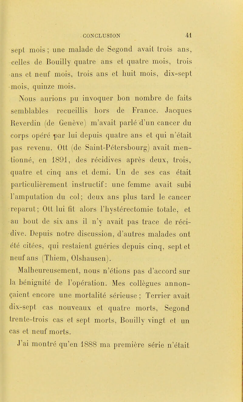 sepl mois ; une malade de Segond avait trois ans, celles de Bouilly quatre ans et quatre mois, trois ans et neuf mois, trois ans et huit mois, dix-sept mois, quinze mois. Nous aurions pu invoquer bon nombre de faits semblables recueillis hors de France. Jacques Reverdin (de Genève) m'avait parlé d'un cancer du corps opéré par lui depuis quatre ans et qui n'était pas revenu. Ott (de Saint-Pétersbourg) avait men- tionné, en 1891, des récidives après deux, trois, quatre et cinq ans et demi. Un de ses cas était particulièrement instructif: une femme avait subi l'amputation du col; deux ans plus tard le cancer reparut; Ott lui lit alors l'hystérectomie totale, et au bout de six ans il n'y avait pas trace de réci- dive. Depuis notre discussion, d'autres malades ont été citées, qui restaient guéries depuis cinq, sept et neuf ans (Thiem, Olshausen). Malheureusement, nous n'étions pas d'accord sur la bénignité de l'opération. Mes collègues annon- çaient encore une mortalité sérieuse ; Terrier avait dix-sept cas nouveaux et quatre morts, Segond trente-trois cas et sept morts, Bouilly vingt et un cas et neuf morts. J'ai montré qu'en 1888 ma première série n'était
