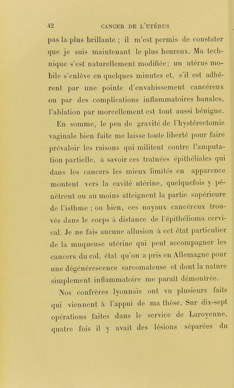pas la plus brillante ; il m'est permis de constater que je suis maintenant le plus heureux. Ma tech- nique s'est naturellement modifiée; un utérus mo- bile s'enlève en quelques minutes et, s'il est adhé- rent par une pointe d'envahissement cancéreux ou par des complications inflammatoires banales, l'ablation par morcellement est tout aussi bénigne. En somme, le peu de gravité de l'hystérectomie vaginale bien faite me laisse toute liberté pour faire prévaloir les raisons qui militent contre l'amputa- tion partielle, à savoir ces traînées épithéliales qui dans les cancers les mieux limités en apparence montent vers la cavité utérine, quelquefois y pé- nètrent ou au moins atteignent la partie supérieure de l'isthme ; ou bien, ces noyaux cancéreux trou- vés dans le corps à distance de l'épithélioma cervi- cal. Je ne fais aucune allusion à cet état particulier de la muqueuse utérine qui peut accompagner les cancers du col, état qu'on a pris en Allemagne pour une dégénérescence sarcomateuse et dont la nature simplement inflammatoire me paraît démontrée. Nos confrères lyonnais ont vu plusieurs faits qui viennent à l'appui de ma thèse. Sur dix-sept opérations faites dans le service de Laroyenne, quatre fois il y avait des lésions séparées du