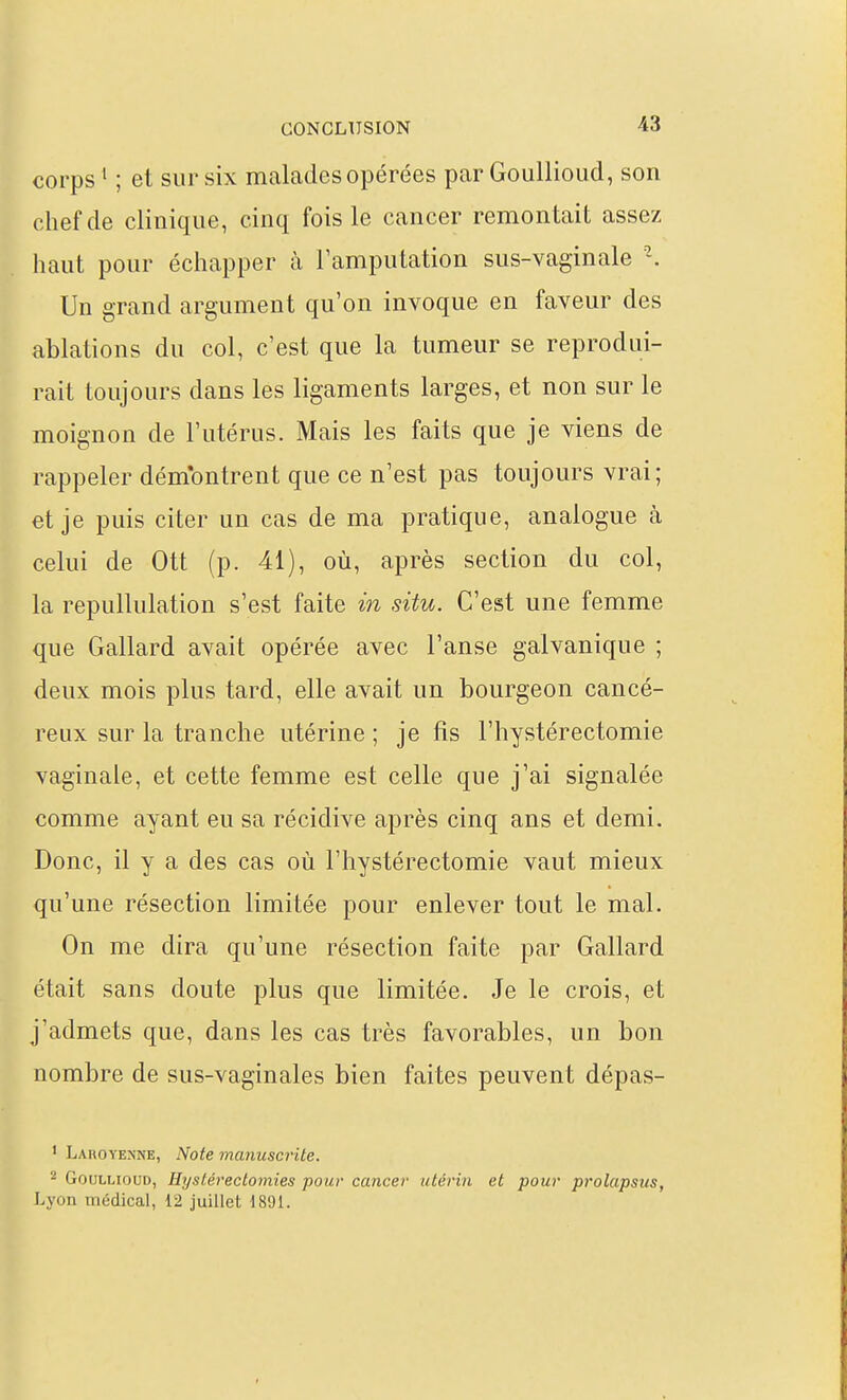 corps ' ; et sur six malades opérées par GouUioud, son chef de clinique, cinq fois le cancer remontait assez haut pour échapper à l'amputation sus-vaginale Un grand argument qu'on invoque en faveur des ablations du col, c'est que la tumeur se reprodui- rait toujours dans les ligaments larges, et non sur le moignon de l'utérus. Mais les faits que je viens de rappeler dém'ontrent que ce n'est pas toujours vrai; et je puis citer un cas de ma pratique, analogue à celui de Ott (p. 41), où, après section du col, la repullulation s'est faite in situ. C'est une femme que Gallard avait opérée avec l'anse galvanique ; deux mois plus tard, elle avait un bourgeon cancé- reux sur la tranche utérine ; je fis l'hystérectomie vaginale, et cette femme est celle que j'ai signalée comme ayant eu sa récidive après cinq ans et demi. Donc, il y a des cas où l'hystérectomie vaut mieux qu'une résection limitée pour enlever tout le mal. On me dira qu'une résection faite par Gallard était sans doute plus que limitée. Je le crois, et j'admets que, dans les cas très favorables, un bon nombre de sus-vaginales bien faites peuvent dépas- ' Laroyenne, Note manuscrite. 2 GouLLiouD, Eystérectomies pour cancer utérin et pour prolapsus,