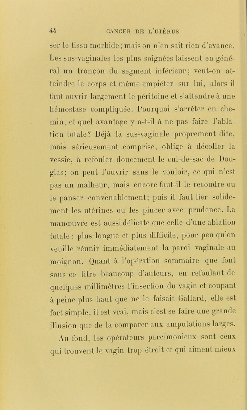 ser le tissu morbide ; mais on n'en sait rien d'avance. Les sus-vaginales les plus soignées laissent en géné- ral un tronçon du segment inférieur ; veut-on at- teindre le corps et même empiéter sur lui, alors il faut ouvrir largement le péritoine et s'attendre à une hémostase compliquée. Pourquoi s'arrêter en che- min, et quel avantage y a-t-il à ne pas faire l'abla- tion totale? Déjà la sus-vaginale proprement dite, mais sérieusement comprise, oblige à décoller la vessie, à refouler doucement le cul-de-sac de Dou- glas; on peut l'ouvrir sans le vouloir, ce qui n'est pas un malheur, mais encore faut-il le recoudre ou le panser convenablement; puis il faut lier solide- ment les utérines ou les pincer avec prudence. La manœuvre est aussi délicate que celle d'une ablation totale ; plus longue et plus difficile, pour peu qu'on veuille réunir immédiatement la paroi vaginale au moignon. Quant à l'opération sommaire que font sous ce titre beaucoup d'auteurs, en refoulant de quelques millimètres l'insertion du vagin et coupant à peine plus haut que ne le faisait Gallard, elle est fort simple, il est vrai, mais c'est se faire une grande illusion que de la comparer aux amputations larges. Au fond, les opérateurs parcimonieux sont ceux qui trouvent le vagin trop étroit et qui aiment mieux