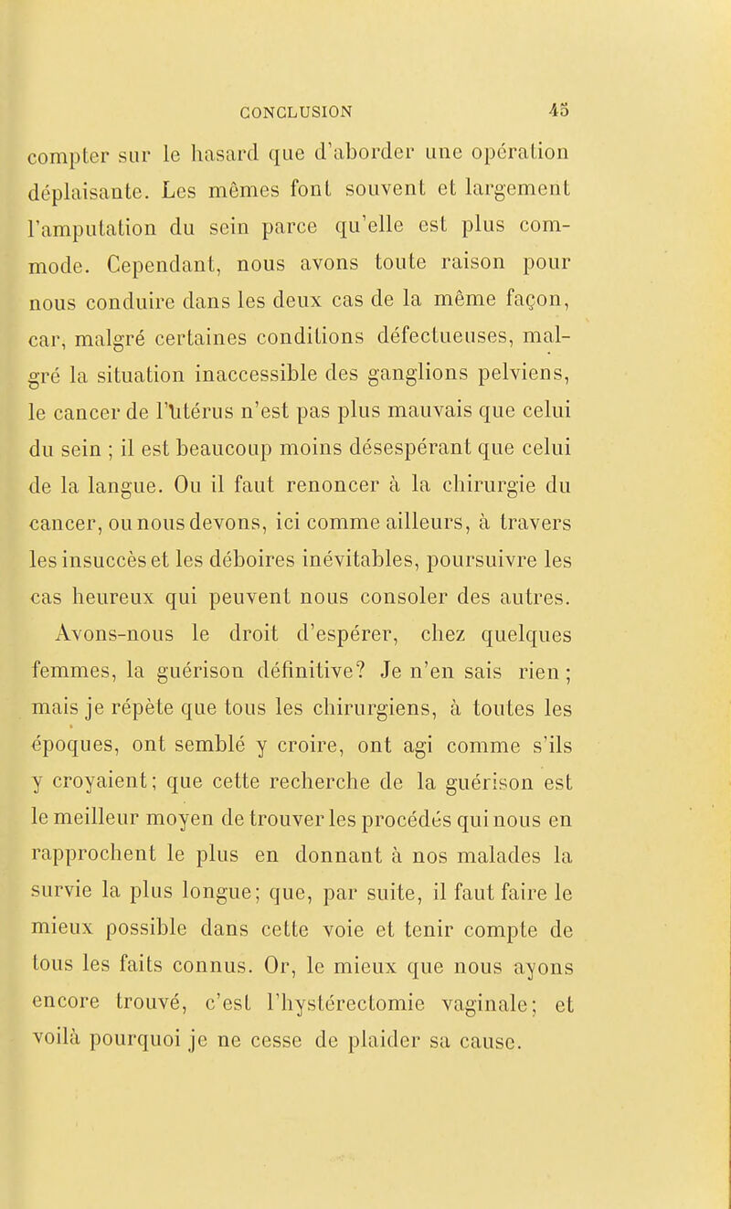 compter sur le hasard que d'aborder une opération déplaisante. Les mêmes font souvent et largement l'amputation du sein parce qu'elle est plus com- mode. Cependant, nous avons toute raison pour nous conduire dans les deux cas de la même façon, car, malgré certaines conditions défectueuses, mal- gré la situation inaccessible des ganglions pelviens, le cancer de Flitérus n'est pas plus mauvais que celui du sein ; il est beaucoup moins désespérant que celui de la langue. Ou il faut renoncer à la chirurgie du cancer, ou nous devons, ici comme ailleurs, à travers les insuccès et les déboires inévitables, poursuivre les cas heureux qui peuvent nous consoler des autres. Avons-nous le droit d'espérer, chez quelques femmes, la guérison définitive? Je n'en sais rien; mais je répète que tous les chirurgiens, à toutes les époques, ont semblé y croire, ont agi comme s'ils y croyaient; que cette recherche de la guérison est le meilleur moyen de trouver les procédés qui nous en rapprochent le plus en donnant à nos malades la survie la plus longue; que, par suite, il faut faire le mieux possible dans cette voie et tenir compte de tous les faits connus. Or, le mieux que nous ayons encore trouvé, c'est l'hystérectomie vaginale; et voilà pourquoi je ne cesse de plaider sa cause.