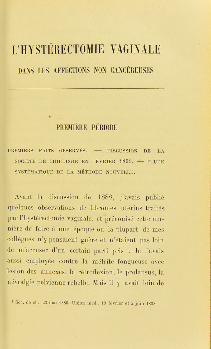 UHYSTËRECTOMIE VAGINALE DANS LES AFFECTIONS NON CANCÉREUSES PREMIÈRE PÉRIODE PREMIERS FAITS OBSERVÉS. DISCUSSION DE LA SOCIÉTÉ DE CHIRURGIE EN FÉVRIER 1891. ÉTUDE SYSTÉMATIQUE DE LA MÉTHODE NOUVELLE. Avant la discussion de 1888, j'avais publié quelques observations de fibromes utérins traités par riiystérectomie vaginale, et préconisé cette ma- nière de faire à une époque où la plupart de mes collègues n'y pensaient guère et n'étaient pas loin de m'accuser d'un certain parti pris K Je l'avais aussi employée contre la métrite fongueuse avec lésion des annexes, la rétroflexion, le prolapsus, la névralgie pelvienne rebelle. Mais il y avait loin de