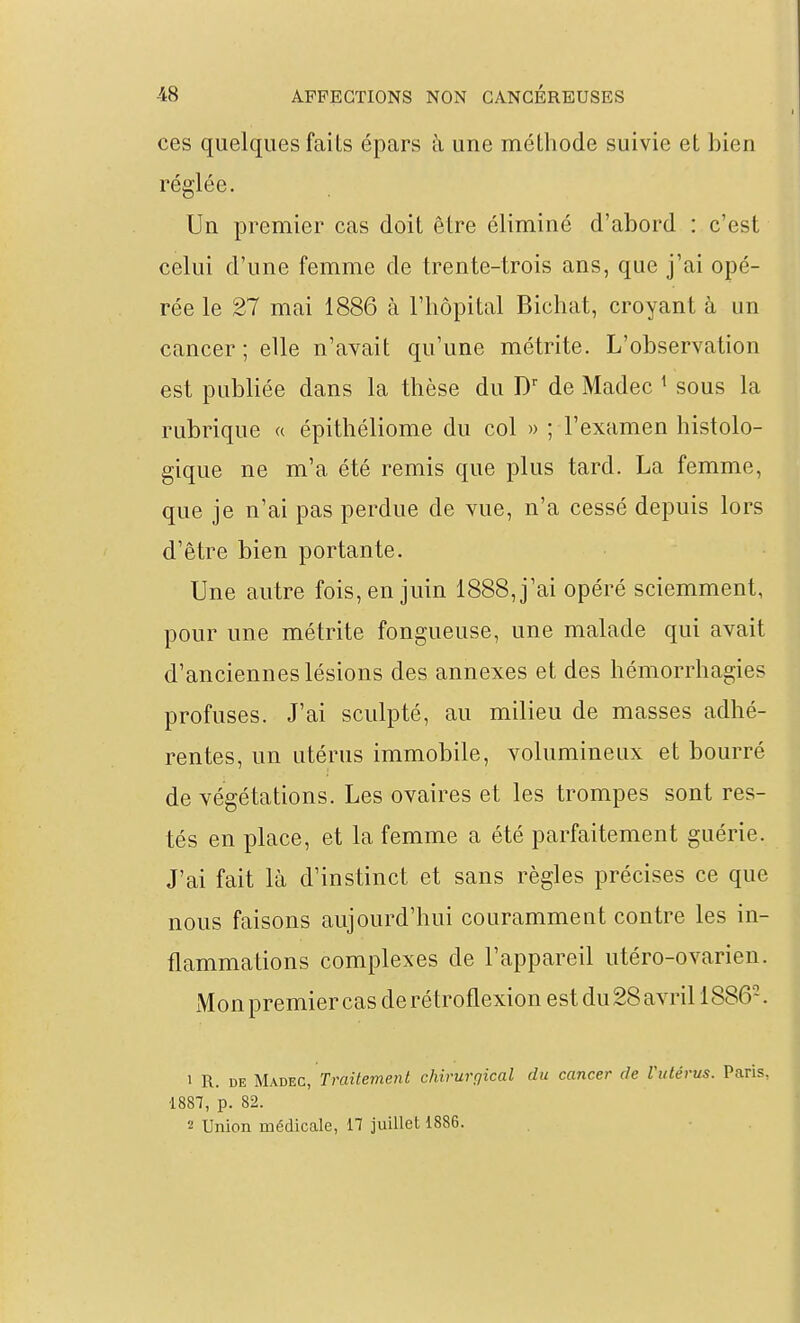 ces quelques faits épars k une méthode suivie et bien réglée. Un premier cas doit être éliminé d'abord : c'est celui d'une femme de trente-trois ans, que j'ai opé- rée le 27 mai 1886 à l'hôpital Bichat, croyant à un cancer ; elle n'avait qu'une métrite. L'observation est publiée dans la thèse du de Madec ^ sous la rubrique « épithéliome du col » ; l'examen histolo- gique ne m'a été remis que plus tard. La femme, que je n'ai pas perdue de vue, n'a cessé depuis lors d'être bien portante. Une autre fois, en juin 1888, j'ai opéré sciemment, pour une métrite fongueuse, une malade qui avait d'anciennes lésions des annexes et des hémorrhagies profuses. J'ai sculpté, au milieu de masses adhé- rentes, un utérus immobile, volumineux et bourré de végétations. Les ovaires et les trompes sont res- tés en place, et la femme a été parfaitement guérie. J'ai fait là d'instinct et sans règles précises ce que nous faisons aujourd'hui couramment contre les in- flammations complexes de l'appareil utéro-ovarien. Mon premier cas de rétroflexion est du 28 avril 1886-. 1 R. DE MxîiEC, Traitement chirurgical du cancer de rutérus. Paris, 1887, p. 82.